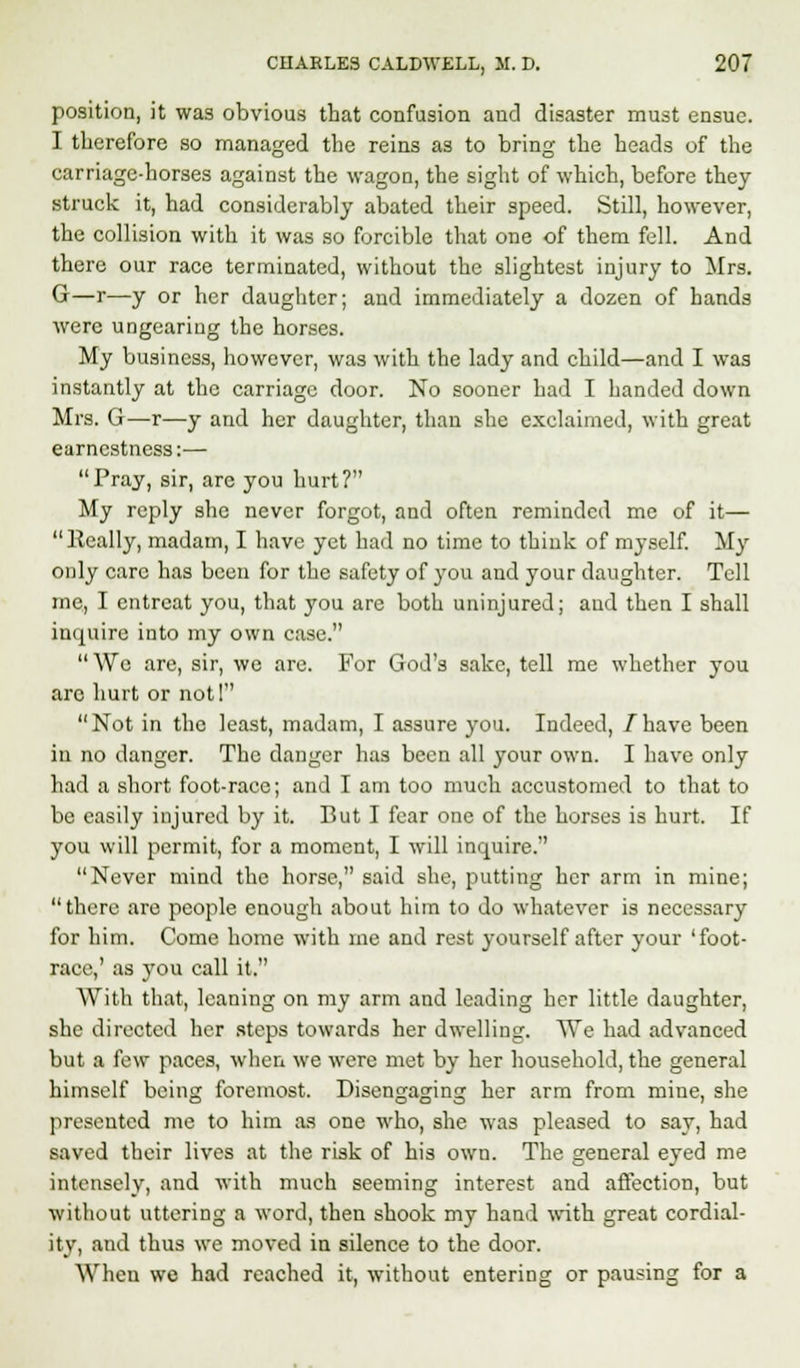 position, it was obvious that confusion and disaster must ensue. I therefore so managed the reins as to bring the heads of the carriage-horses against the wagon, the sight of which, before they struck it, had considerably abated their speed. Still, however, the collision with it was so forcible that one of them fell. And there our race terminated, without the slightest injury to Mrs. G—r—y or her daughter; and immediately a dozen of hands were ungearing the horses. My business, however, was with the lady and child—and I was instantly at the carriage door. No sooner had I handed down Mrs. G—r—y aud her daughter, than she exclaimed, with great earnestness:— Pray, sir, are you hurt? My reply she never forgot, and often reminded me of it— lleally, madam, I have yet had no time to think of myself. My only care has been for the safety of you and your daughter. Tell me, I entreat you, that you are both uninjured; aud then I shall inquire into my own case.  We are, sir, we are. For God's sake, tell me whether you are hurt or not! Not in the least, madam, I assure you. Indeed, /have been in no danger. The danger has been all your own. I have only had a short foot-race; and I am too much accustomed to that to be easily injured by it. But I fear one of the horses is hurt. If you will permit, for a moment, I will inquire. Never mind the horse, said she, putting her arm in mine; there are people enough about him to do whatever is necessary for him. Come home with me and rest yourself after your 'foot- race,' as you call it. With that, leaning on my arm and leading her little daughter, she directed her steps towards her dwelling. We had advanced but a few paces, when we were met by her household, the general himself being foremost. Disengaging her arm from mine, she presented me to him as one who, she was pleased to say, had saved their lives at the risk of his own. The general eyed me intensely, and with much seeming interest and affection, but without uttering a word, then shook my hand with great cordial- ity, and thus we moved in silence to the door. Wheu we had reached it, without entering or pausing for a