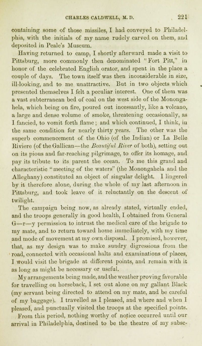 containing some of those missiles, I had conveyed to Philadel- phia, with the initials of my name rudely carved on them, and deposited in Peale's Museum. Having returned to camp, I shortly afterward made a visit to Pittsburg, more commonly then denominated  Fort Pitt,'' in honor of the celebrated English orator, and spent in the place a couple of days. The town itself was then inconsiderable in size, ill-looking, and to me unattractive. But in two objects which presented themselves I felt a peculiar interest. One of them was a vast subterranean bed of coal on the west side of the Mononga- hela, which being on fire, poured out incessantly, like a volcano, a large and dense volume of smoke, threatening occasionally, as I fancied, to vomit forth flame; and which continued, I think, iu the same condition for nearly thirty years. The other was the superb commencement of the Ohio (of the Indian) or La Belle Riviere (of theGallican—the Beautiful River of both), setting out on its pious and far-reaching pilgrimage, to offer its homage, and pay its tribute to its parent the ocean. To me this grand and characteristic meeting of the waters (the Monongahela and the Alleghany) constituted an object of singular delight. I liugered by it therefore alone, during the whole of my last afternoon in Pittsburg, and took leave of it reluctantly on the descent of twilight. The campaign being now, as already stated, virtually ended, and the troops generally in good health, I obtained from General (i—r—y permission to intrust the medical care of the brigade to my mate, and to return toward home immediately, with my time and mode of movement at my own disposal. I promised, however, that, as my design was to make sundry digressions from the ' road, connected with occasional halts and examinations of places, I Would visit the brigade at different points, and remain with it as long as might be necessary or useful. My arrangements being made, and the weather proving favorable for travelling on horseback, I set out alone on my gallant Black (my servant being directed to attend on my mate, and be careful of mv baggage). 1 travelled as I pleased, and where and when I pleased, and punctually visited the troops at the specified points. From this period, nothing worthy of notice occurred until our arrival in Philadelphia, destined to be the theatre of my subse-