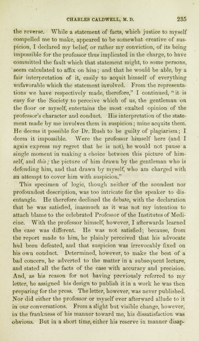 the reverse. While a statement of facts, which justice to myself compelled me to make, appeared to be somewhat creative of sus- picion, I declared my belief, or rather my conviction, of its being impossible for the professor thus implicated in the charge, to have committed the fault which that statement might, to some persons, seem calculated to affix on him; and that he would be able, by a fair interpretation of it, easily to acquit himself of everything Unfavorable which the statement involved. From the representa- tions we have respectively made, therefore, I continued,  it is easy for the Society to perceive which of us, the gentleman on the floor or myself, entertains the most exalted opinion of the professor's character and conduct. His interpretation of the state- ment made by me involves them in suspicion ; mine acquits them. He deems it possible for Dr. Hush to be guilty of plagiarism; I deem it impossible. Were the professor himself here (and 1 again express my regret that he is not), he would not pause a single moment in making a choice between this picture of him- self, and this; the picture of him drawn by the gentleman who is defending him, and that drawn by myself, who am charged with an attempt to cover him with suspicion. This specimen of logic, though neither of the soundest nor profoundest description, was too intricate for the speaker to dis- entangle, lie therefore declined the debate, with the declaration that he was satisfied, inasmuch as it was not my intention to attach blame to the celebrated Professor of the Institutes of Medi- cine. With the professor himself, however, I afterwards learned the ease was different, lie was not satisfied; because, from the report made to him, he plainly perceived that his advocate had been defeated, and that suspicion was irrevocably fixed on his own conduct. Determined, however, to make the best of a bad concern, he adverted to the matter in a subsequent lecture, and stated all the facts of the case with accuracy and precision. And, as his reason for not having previously referred to my letter, he assigned his design to publish it in a work he was then preparing for the press. The letter, however, was never published. Nor did either the professor or myself ever afterward allude to it in our conversations. From a slight but visible change, however, in the frankness of his manner toward me, his dissatisfaction was obvious. But in a short time, either his reserve in manner disap-