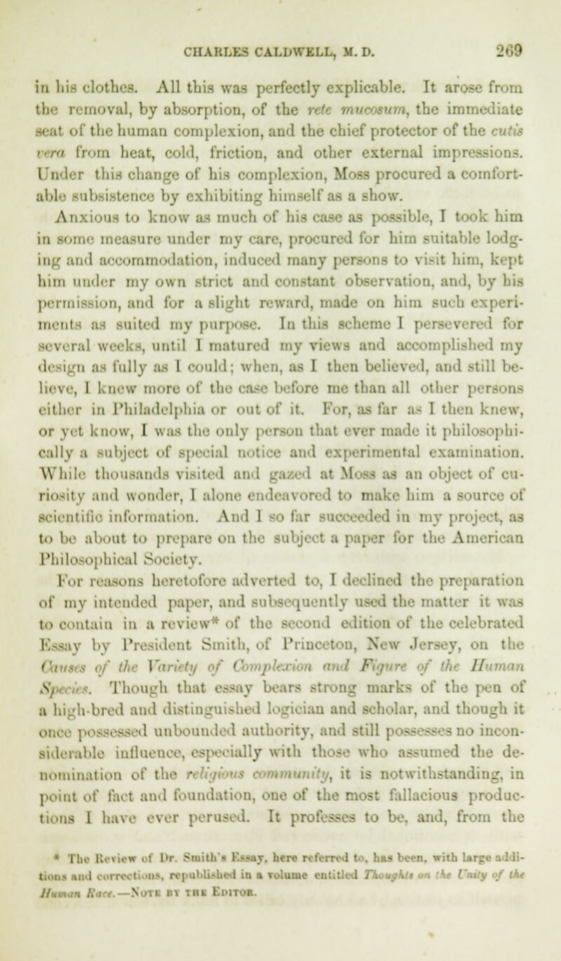 in lii.s clothes. All this was perfectly explicable. It arose from the removal, by absorption, of the rete mvcosum, the immediate iman complexion, and the chief protector of the cutis vera from beat, cold, friction, and other external impressions. Under this change of his complexion, Moss procured a comfort- able subsistence by exhibiting himself as a show. Anxious t>> know as much of his case as possible, I took him is iome measure under my care, procured fur him suitable lodg- ing and ■■>< mmodation, induced many persons to visit him, k<'pt him under my own strict and constant obi . and, by bis permis ion, and E lit reward, made on him such experi- ment my purpose. In this scheme 1 persevered t'<>r i.-il weeks, until I matured my views and accomplished my design as fully as 1 could; when, :is I then believed, and .-till be- lieve, 1 knew more of the me than all other persons either in Philadelphia or out of it. Por, as far as I then ki or vet know, I was the only person that ever made it philosophi- cally a subject of s] ial notice and experimental examination. While thousands visited and ga i I at SL - as an object of ca- riosity and wonder, I alone endeavored to make him a sou re scientific information. And 1 jo far succeeded in my project to be aboul to prepare on the subject a paper for the American Philosophical Society. For reasons heretofore adverted to, 1 declined the preparation of my intended paper, and subsequently used the matter it to contain in a review* of die Becond edition of the oelebi v by President Smith, of Princeton, Not . on the Coums of tfu Variety of ( /■ '■■'■■ Human § Though that essay bears Btrong marks of the pen of a high bred and distinguished logician and Boholar, and though it d unbounded authority, and still p to incon- Biderable influence, especially with those who assumed the de- nomination of the mmunity, it is notwithstanding, in point of fact and foundation, one of the most fallacious produc- tions 1 have ever perused. It professes to be, and, from the * The Keuew of Dr. Smitli'■ BaatY, here referred t >. has been, with Urge tioni ud eoireetioM, repahliabed in a Tvlume entitled Tkougktt «<i the I'mty of the //Nin.m litre.—Not! »1 i»t Ki'lIOB.