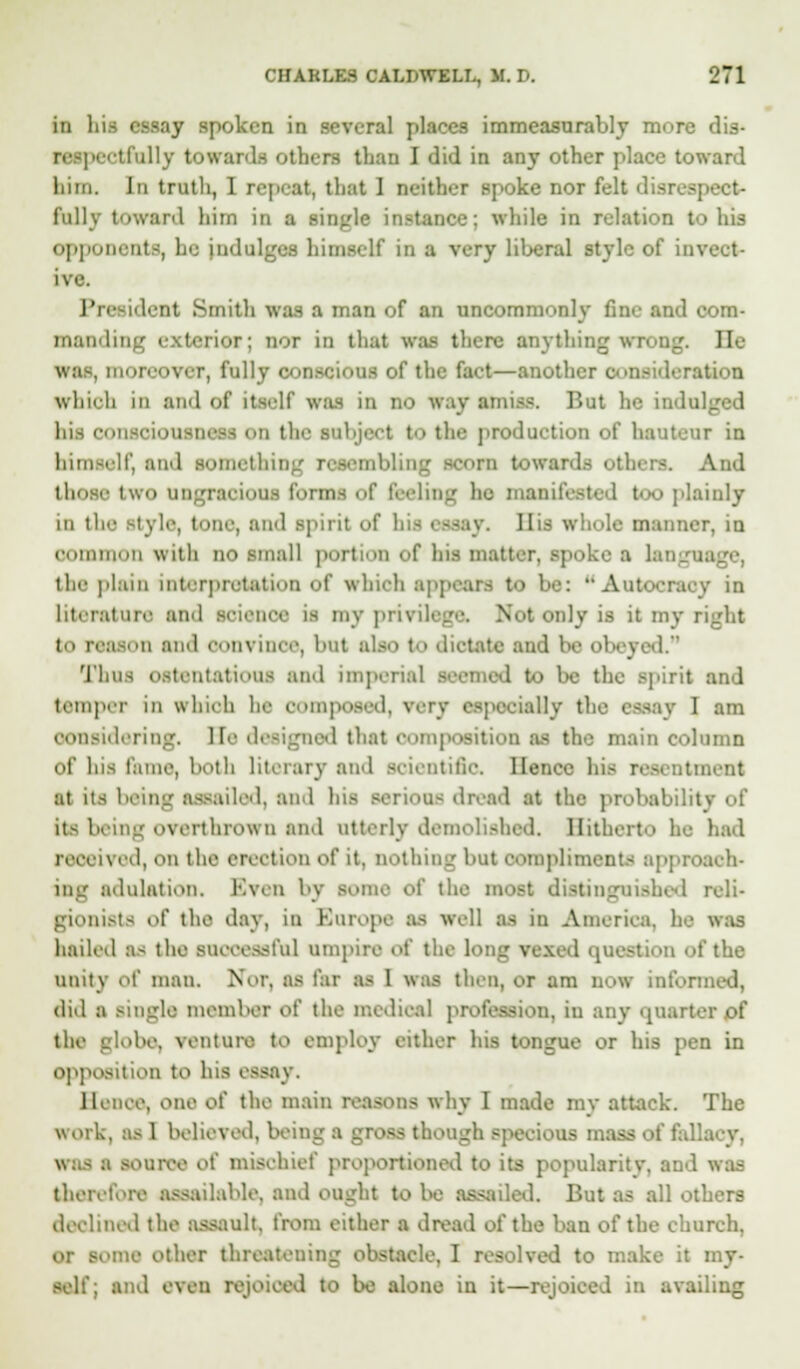 in hii essay spoken in several places immeasurably more dis- BBspectfully towards Otben than I did in any other place toward liim. In truth, 1 repeat, that 1 neither spoke nor felt disrespect- fully toward him in a single instance; while in relation to his opponents, he Indulges himself in a very liberal style of invect- ive. I'i nb-nt Smith was a man of an uncommonly fine and com- ma! terior; nor in that was there anything wrong. lie was, moreover, fully conscious of the fact—another oonsideratioa which iii and of its.'If \v;Ls in no way amiss. But he indul hii consoiouaneai on the ■object to tin- production of hauteur in himself, and something resembling scorn towards others. And those two ungracious form-; of feeling he manifested too plainly in the i\ li-, lone, and spirit of his essay. His whole manner, in common with no small portion of bos matter, spoke a langtu the plain interpretation of which appears to be: Autocracy in literature and science is my privilege. Nut only is it my right to reason and convince, but also to dictate and be ob . Thus ostentatious and imperial seemed to be the spirit and temper in whiofa he composed, very es] ially the essay I am considering, Be designed that composition as the main column of his fame, both literary and scientific. Hence his resentment at its being assailed, and his serious dread at the probability of itB being overthrown and utterly demolished. Hitherto he had a id, on the erection of it, nothing but compliments approach- ing adulation. Even by some of the most distinguished reli- lists of the day, in Europe as well as in America, he was hailed BS the BUOOeflBfu] umpire of the long Vexed (|1 I the unity o\' man. Nor, as far as 1 was then, or am now informed, did a single member oi' the medical profession, in any quarter of the globe, venture to employ either his tongue or his pen in opposition to his est Hence, one of the main reasons why I made my attack. The work, as 1 believed, being a gP - I :i speeious mass of fallacy, live o( inisehief proportioned to its popularity, and was therefore assailable, and ought to be assailed. But as all otl declined the assault, from either a dread of the ban of the church, lome other threatening obstacle, I resolved to make it my- self; and even rejoiced to be alone in it—rejoiced in availing