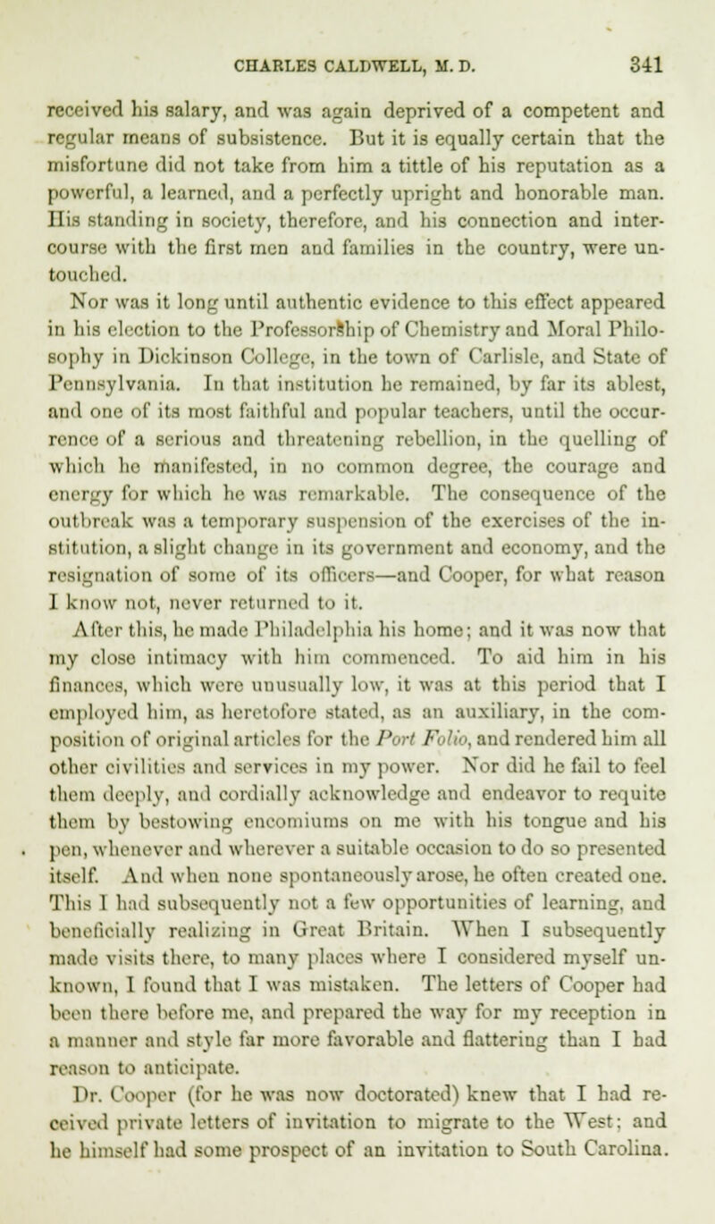 received his salary, and was again deprived of a competent and alar means of subsistence. But it is equally certain that the misfortune did not take from him a tittle of his reputation as a powerful, a learned, and a perfectly upright and honorable man. His standing in society, therefore, and his connection and inter- course with the first men and families in the country, were un- touched. Nor was it long until authentic evidence to this effect appeared in his election to the Professorship of Chemistry and Moral Philo- sophy in Dickinson College, in the town of Carlisle, and State of Pennsylvania. In that institution he remained, by far its ablest, and one of its most faithful and popular teachers, until the occur- rence of a serious and threatening rebellion, in the quelling of which he manifested, in no common degree, the courage and energy for which he was remarkable. The consequence of the outbreak was a temporary suspension of the exercises of the in- stitution, a slight change in its government and economy, and the resignation of some of its offioerB—and Cooper, for what reason 1 know not, never returned to it. Alter this, he made Philadelphia bis home; and it was now that my close intimacy with him commenced. To aid him in his finances, which were unusually low, it was at this period that I employed him, as heretofore stated, as an auxiliary, in the com- position of original articles for the Pari Folio, and rendered him all other civilities and services in my power. Nor did he fail to feel them deeply, and cordially acknowledge and endeavor to requite them by bestowing encomiums on me with his tongue and his pi n, whenever and wherever a suitable occasion to do so presented itself. And when none spontaneously arose, he often created one. This 1 had subsequently not a few opportunities of learning, and beneficially realizing in Great Britain. When I subsequently made visits there, to many places where I considered myself un- known, I found that I was mistaken. The letters of Cooper had been there before mo, and prepared the way for my reception in a manner ami style far more favorable and flattering than I had reason to anticipate. Dr. Cooper (for he was now doctorated) knew that I had re- ceived private letters of invitation to migrate to the West: and he himself had some prospect of an invitation to South Carolina.