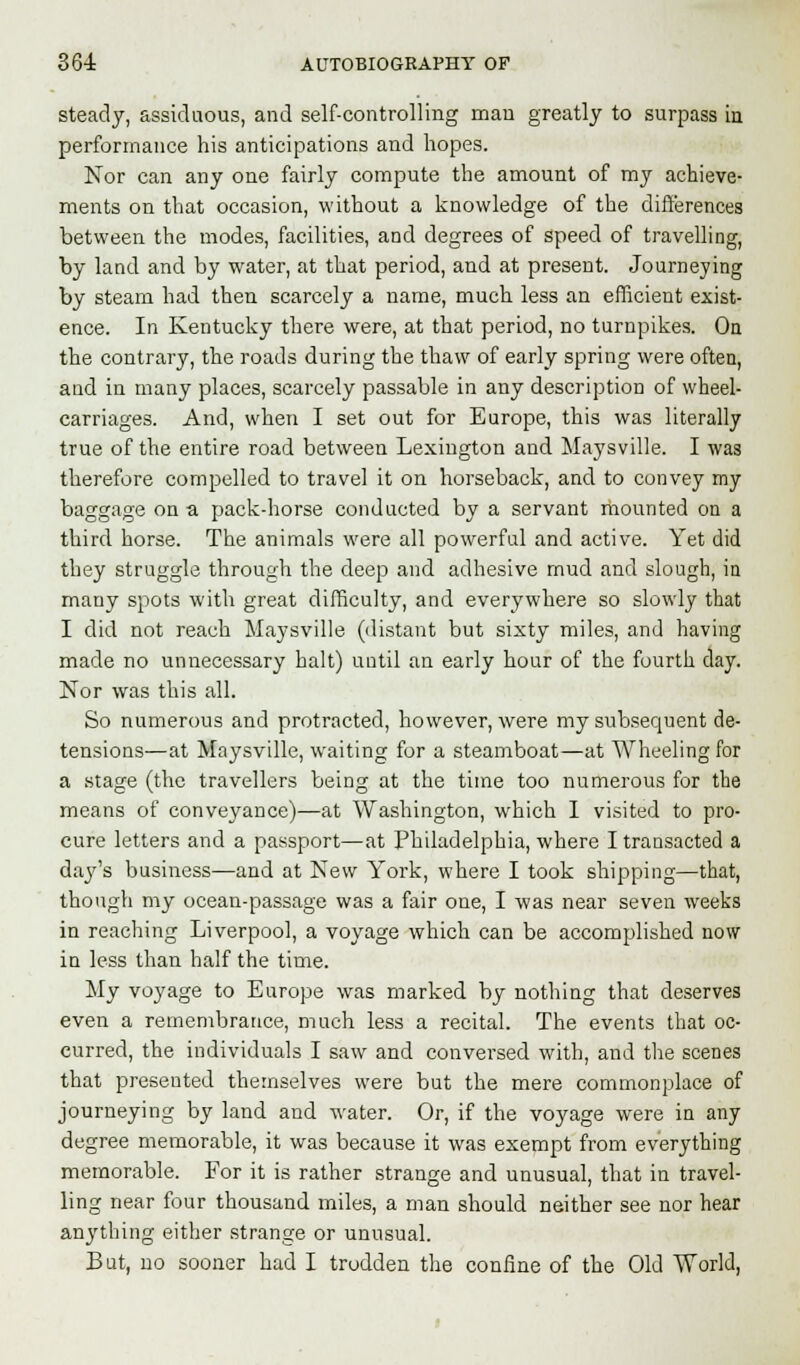 steady, assiduous, and self-controlling man greatly to surpass in performance his anticipations and hopes. Nor can any one fairly compute the amount of my achieve- ments on that occasion, without a knowledge of the differences between the modes, facilities, and degrees of speed of travelling, by land and by water, at that period, and at present. Journeying by steam had then scarcely a name, much less an efficient exist- ence. In Kentucky there were, at that period, no turnpikes. On the contrary, the roads during the thaw of early spring were often, and in many places, scarcely passable in any description of wheel- carriages. And, when I set out for Europe, this was literally true of the entire road between Lexington and Maysville. I was therefore compelled to travel it on horseback, and to convey my baggage on a pack-horse conducted by a servant mounted on a third horse. The animals were all powerful and active. Yet did they struggle through the deep and adhesive mud and slough, in many spots with great difficulty, and everywhere so slowly that I did not reach Maysville (distant but sixty miles, and having made no unnecessary halt) until an early hour of the fourth day. Nor was this all. So numerous and protracted, however, were my subsequent de- tensions-—at Maysville, waiting for a steamboat—at Wheeling for a stage (the travellers being at the time too numerous for the means of conveyance)—at Washington, which I visited to pro- cure letters and a passport—at Philadelphia, where I transacted a dayr's business—and at New York, where I took shipping—that, though my ocean-passage was a fair one, I was near seven weeks in reaching Liverpool, a voyage which can be accomplished now in less than half the time. My voyage to Europe was marked by nothing that deserves even a remembrance, much less a recital. The events that oc- curred, the individuals I saw and conversed with, and the scenes that presented themselves were but the mere commonplace of journeying by land and water. Or, if the voyage were in any degree memorable, it was because it was exempt from everything memorable. For it is rather strange and unusual, that in travel- ling near four thousand miles, a man should neither see nor hear anything either strange or unusual. But, no sooner had I trodden the confine of the Old World,