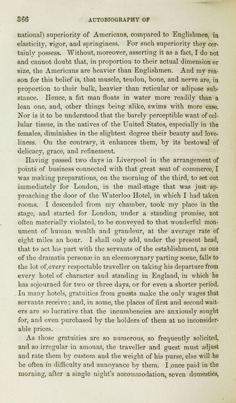 national) superiority of Americans, compared to Englishmen, in elasticity, vigor, and springiness. For such superiority they cer- tainly possess. Without, moreover, asserting it as a fact, I do not and cannot doubt that, in proportion to their actual dimension or size, the Americans are heavier than Englishmen. And my rea- son for this belief is, that muscle, tendon, bone, and nerve are, in proportion to their bulk, heavier than reticular or adipose sub- stance. Hence, a fat man floats in water more readily than a lean one, and, other things being alike, swims with more ease. Nor is it to be understood that the barely perceptible want of cel- lular tissue, in the natives of the United States, especially in the females, diminishes in the slightest degree their beauty and love- liness. On the contrary, it enhances them, by its bestowal of delicacy, grace, and refinement. Having passed two days in Liverpool in the arrangement of points of business connected with that great seat of commerce, I was making preparations, on the morning of the third, to set out immediately for London, in the mail-stage that was just ap- proaching the door of the Waterloo Hotel, in which I had taken rooms. I descended from my chamber, took my place in the stage, and started for London, under a standing promise, not often materially violated, to be conveyed to that wonderful mon- ument of human wealth and grandeur, at the average rate of eight miles an hour. I shall only add, under the present head, that to act his part with the servants of the establishment, as one of the dramatis personam in an eleemosynary parting scene, falls to the lot of,every respectable traveller on taking his departure from every hotel of character and standing in England, in which he has sojourned for two or three days, or for even a shorter period. In many hotels, gratuities from guests make the only wages that servants receive; and, in some, the places of first and second wait- ers are so lucrative that the incumbencies are anxiously sought for, and even purchased by the holders of them at no inconsider- able prices. As those gratuities are so numerous, so frequently solicited, and so irregular in amount, the traveller and guest must adjust and rate them by custom aud the weight of his purse, else will he be often in difficulty and annoyance by them. I .once paid in the morning, after a single night's accommodation, seven domestics,