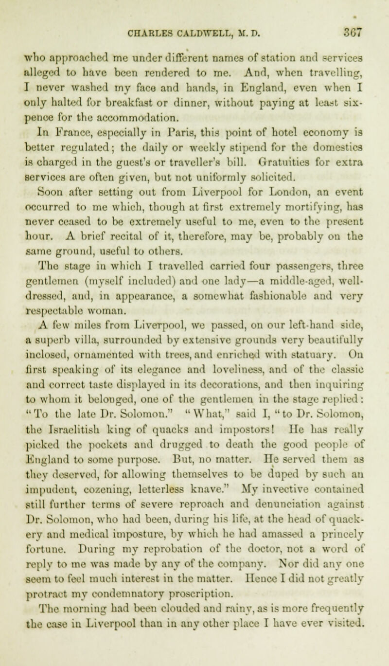 who approached me under different names of station and services alleged to have been rendered to me. And, when travelling, I never washed my face and hands, in England, even when I only belted for breakfast or dinner, without paying at least six- pence for the accommodation. In France, especially in Paris, this point of hotel economy is better regulated; the daily or weekly stipend for the domestics is charged in the guest's or traveller's bill. Gratuities for extra services are often given, but not uniformly solicited. Soon after setting out from Liverpool for London, an event occurred to me which, though at first extremely mortifying, has never ceased to be extremely useful to me, even to the present boar, A brief recital of it, therefore, may be, probably on the same- gnpuii'l, useful to others. The stage in which I travelled (tarried four passengers, three gentlemen (myBelf included) and one lady—a middle-aged, well- dressed, and, in appearance, a somewhat fashionable and very respectable woman. A few miles from Liverpool, we passed, on our left hand side, a superb villa, surrounded by extensive grounds very beautifully inclosed, ornamented with trees, and enriched with statuary. Ou iirst speaking of its elegance and loveliness, and of the classic and correct taste displayed in its decorations, and then inquiring to whom it belonged, one of the gentlemen in the Stage replied: To the late Dr. Solomon. What, said I,  to Dr. Solomon, the Israelitish king of quacks and impostors! lie has really picked tbe pockets and drugged to death the good people of England to some purpose. But, no matter. lie served them as thev deserved, for allowing themselves to be duped by such an impudent, cozening, letterless knave. Mv invective contained still further terms oi' severe reproach and denunciation against Dr. Solomon, who had been, during his life, at the head of quack- ery and medical imposture, by which he had amassed a princely fortune. During my reprobation of the doctor, not a word of reply to me was made by any of the company. Nor did any one seem to feel much interest in the matter. Hence I did not greatly protract my condemnatory proscription. The morning had been clouded and rainy, as is more frequently the ease in Liverpool than in any other place I have ever visited.