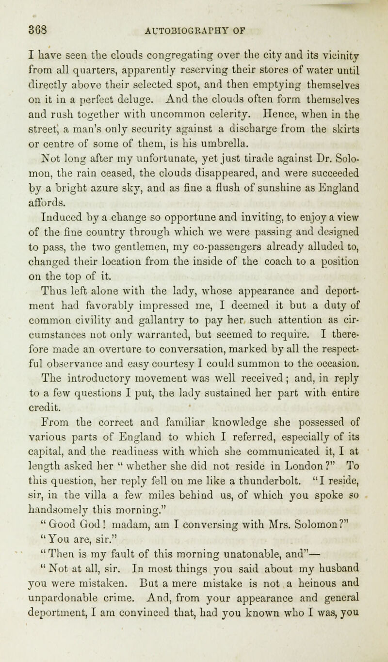 I have seen the clouds congregating over the city and its vicinity from all quarters, apparently reserving their stores of water until directly above their selected spot, and then emptying themselves on it in a perfect deluge. And the clouds often form themselves and rush together with uncommon celerity. Hence, when in the street; a man's only security against a discharge from the skirts or centre of some of them, is his umbrella. Not long after my unfortunate, yet just tirade against Dr. Solo- mon, the rain ceased, the clouds disappeared, and were succeeded by a bright azure sky, and as fine a flush of sunshine as England affords. Induced by a change so opportune and inviting, to enjoy a view of the fine country through which we were passing and designed to pass, the two gentlemen, my co-passengers already alluded to, changed their location from the inside of the coach to a position on the top of it. Thus left alone with the lady, whose appearance and deport- ment had favorably impressed me, I deemed it but a duty of common civility and gallantry to pay her such attention as cir- cumstances not only warranted, but seemed to require. I there- fore made an overture to conversation, marked by all the respect- ful observance and easy courtesy I could summon to the occasion. The introductory movement was well received; and, in reply to a few questions I put, the lady sustained her part with entire credit. From the correct and familiar knowledge she possessed of various parts of England to which I referred, especially of its capital, and the readiness with which she communicated it, I at length asked her  whether she did not reside in London ? To this question, her reply fell On me like a thunderbolt. I reside, sir, in the villa a few miles behind us, of which you spoke so handsomely this morning.  Good God ! madam, am I conversing with Mrs. Solomon? You are, sir. Then is my fault of this morning unatonable, and—  Not at all, sir. In most things you said about my husband you were mistaken. But a mere mistake is not a heinous and unpardonable crime. And, from your appearance and general deportment, I am convinced that, had you known who I was, you