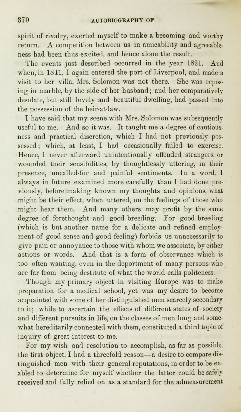 spirit of rivalry, exerted myself to make a becoming and worthy return. A competition between us in amicability and agreeable- ness bad been thus excited, and hence alone the result. The events just described occurred in the year 1821. And when, in 1841, I again entered the port of Liverpool, and made a visit to her villa, Mrs. Solomon was not there. She was repos- ing in marble, by the side of her husband; and her comparatively desolate, but still lovely and beautiful dwelling, had passed into the possession of the heir-at-law. I have said that my scene with Mrs. Solomon was subsequently useful to me. And so it was. It taught me a degree of cautious- ness and practical discretion, which I had not previously pos- sessed ; which, at least, I had occasionally failed to exercise. Hence, I never afterward unintentionally offended strangers, or wounded their sensibilities, by thoughtlessly uttering, in their presence, uncalled-for and painful sentiments. In a word. I always in future examined more carefully than I had done pre- viously, before making known my thoughts and opinions, what might be their effect, when uttered, on the feelings of those who might hear them. And many others may profit by the same degree of forethought and good breeding. For good breeding (which is but another name for a delicate and refined employ- ment of good sense and good feeling) forbids us unnecessarily to give pain or annoyance to those with whom we associate, by either actions or words. And that is a form of observance which is too often wanting, even in the deportment of many persons who are far from being destitute of what the world calls politeness. Though my primary object in visiting Europe was to make preparation for a medical school, yet was my desire to become acquainted with some of her distinguished men scarcely secondary to it; while to ascertain the effects of different states of society and different pursuits in life, on the classes of men long and some- what hereditarily connected with them, constituted a third topic of inquiry of great interest to me. For my wish and resolution to accomplish, as far as possible, the first object, I had a threefold reason—a desire to compare dis- tinguished men with their general reputations, in order to be en- abled to determine for myself whether the latter could be safely received and fully relied on as a standard for the admeasurement