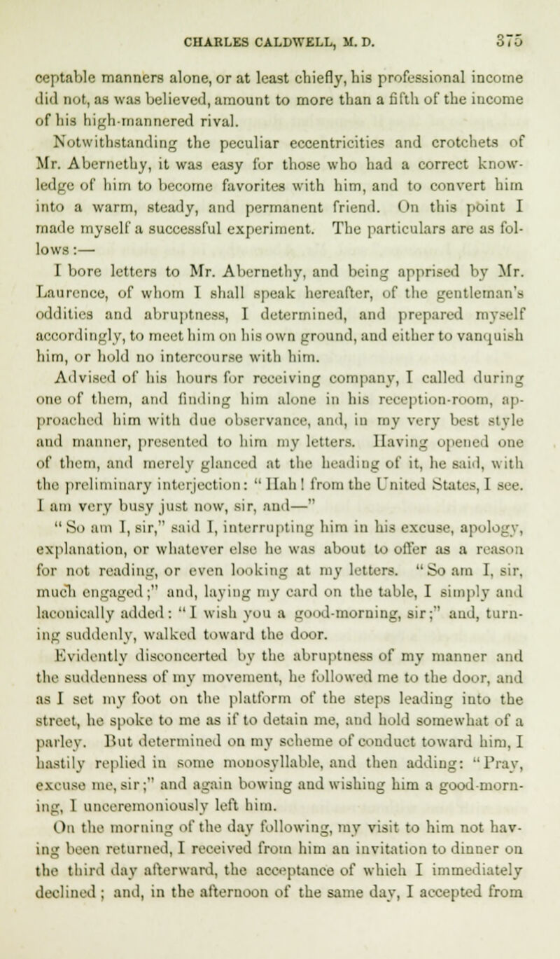 ceptable manners alone, or at least chiefly, his professional income did not, as was believed, amount to more than a fifth of the income of his high-mannered rival. Notwithstanding the peculiar eccentricities and crotchets of Mr. Abernethy, it was easy for those who had a correct know- ledge of him to become favorites with him, and to convert hirn into a warm, steady, and permanent friend. On this point I made myself a successful experiment. The particulars are as fol- lows :— I bore letters to Mr. Abernethy, and being apprised by Mr. Laurence, of whom I shall speak hereafter, of the gentlern oddities and abruptness, 1 determined, and prepared myself accordingly, to meet him od his own ground, and either to vanquish him, or hold n<> intercourse with him. Advised of his hours for receiving company, I called daring one of them, and finding him alone in his reception-room, ap- proached him with due observance, and, in my very best style and manner, presented to him my letters. Having opened one of them, and merely glanced at the heading of it, he said, with the preliminary interjection: llahl from the Lnited States, I Bee. I am very busy just now, sir, and—  So am I, sir, said I, interrupting him in his excuse, apology, explanation, or whatever else he was about to offer as a reason for not reading, or even looking at my letters. So am I, sir, much engaged; and, laying my card on the table, I simply and laconically added: I wish you a good-morning, sir; and, turn- ing suddenly, walked toward the door. Evidently disconcerted by the abruptness of my manner and the suddenness of my movement, he followed me to the door, and as I set my foot on the platform of the steps leading into the Street, he spoke to me as if to detain me, and hold somewhat of a parley. But determined on my scheme of conduct toward him, I hastily replied in some monosyllable, and then adding: Pray, excuse me,sir; and again bowing and wishiug him a good-morn- ing, 1 unceremoniously left him. On the morning <A' the day following, my visit to him not hav- ing been returned, I received from him an invitation to dinner on the third day afterward, the acceptance of which I immediately declined ; and, in the afternoon of the same day, I accepted from