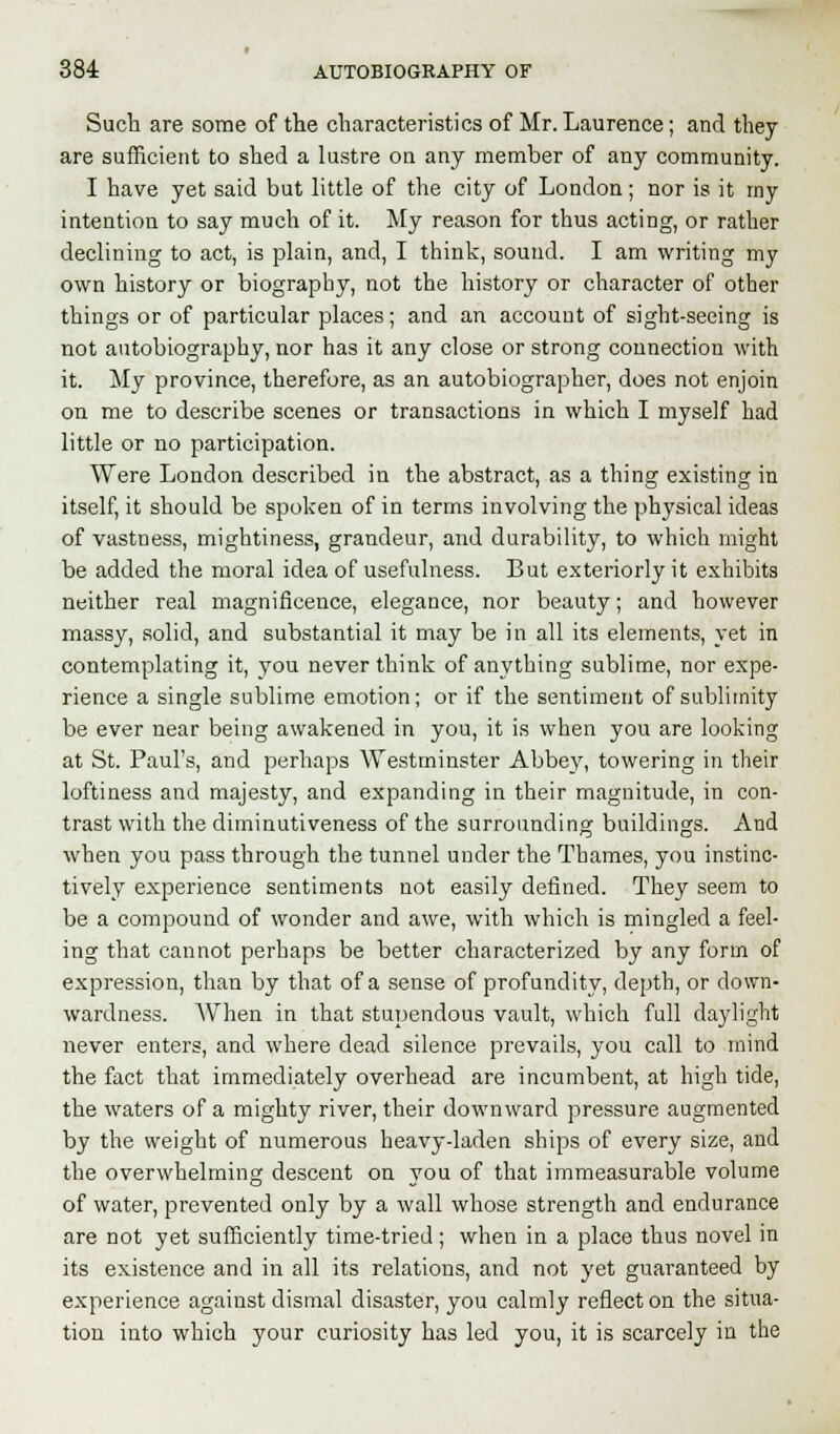 Such are some of the characteristics of Mr. Laurence; and they are sufficient to shed a lustre on any member of any community. I have yet said but little of the city of London; nor is it my intention to say much of it. My reason for thus acting, or rather declining to act, is plain, and, I think, sound. I am writing my own history or biography, not the history or character of other things or of particular places; and an account of sight-seeing is not autobiography, nor has it any close or strong connection with it. My province, therefore, as an autobiographer, does not enjoin on me to describe scenes or transactions in which I myself had little or no participation. Were London described in the abstract, as a thing existing in itself, it should be spoken of in terms involving the physical ideas of vastness, mightiness, grandeur, and durability, to which might be added the moral idea of usefulness. But exteriorly it exhibits neither real magnificence, elegance, nor beauty; and however massy, solid, and substantial it may be in all its elements, yet in contemplating it, you never think of anything sublime, nor expe- rience a single sublime emotion; or if the sentiment of sublimity be ever near being awakened in you, it is when you are looking at St. Paul's, and perhaps Westminster Abbey, towering in their loftiness and majesty, and expanding in their magnitude, in con- trast with the diminutiveness of the surrounding buildings. And when you pass through the tunnel under the Thames, you instinc- tively experience sentiments not easily defined. They seem to be a compound of wonder and awe, with which is mingled a feel- ing that cannot perhaps be better characterized by any form of expression, than by that of a sense of profundity, depth, or down- wardness. When in that stupendous vault, which full daylight never enters, and where dead silence prevails, you call to mind the fact that immediately overhead are incumbent, at high tide, the waters of a mighty river, their downward pressure augmented by the weight of numerous heavy-laden ships of every size, and the overwhelming descent on you of that immeasurable volume of water, prevented only by a wall whose strength and endurance are not yet sufficiently time-tried ; when in a place thus novel in its existence and in all its relations, and not yet guaranteed by experience against dismal disaster, you calmly reflect on the situa- tion into which your curiosity has led you, it is scarcely in the