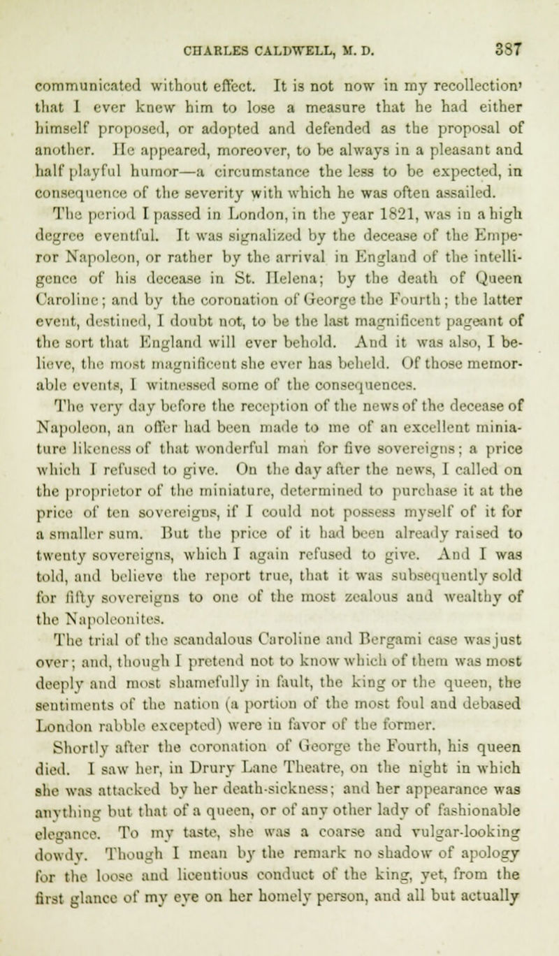 communicated without effect. It is not now in my recollection' that I ever knew him to lose a measure that he had either himself proposer!, or adopted and defended as the proposal of another, lie appeared, moreover, to be always in a pleasant and half playful humor—a circumstance the less to be expected, in consequence of the severity with which he was often assailed. 'I'll period I passed in London, in the year 1821, was in a high degree eventful. It was signalized by the decease of the Empe- ror Napoleon, or rather by the arrival in England of the intelli- gence of his decease in St. Helena; by the death of Queen ('aniline; and bv the coronation of < reurje the Fourth; the latter event, destined, I doubt not, to be the last magnificent pageant of the sort that England will ever behold. And it was also, I be- lieve, tin- most magnificent sin- ever has beheld. < >f those memor- able events, 1 witnessed some of the consequences. The very day before the reception of the news of the decease of Napoleon, an offer had been made to me of an excellent minia- ture likeness of that wonderful man for five sovereigns; a price which I refused to give. On the day after the news, I called on the proprietor of the miniature, determined to purchase it at the price of ten sovereigns, if I could not possess myself of it for a smaller sum. But the price of it had been already raised to twenty sovereigns, which I again refused to give. And I was told, and believe the report true, that it was subsequently sold for fifty sovereigns to one of the most zealous and wealthy of the Napoleonites, The trial of the scandalous Caroline and Bergami Case was just over; and, though I pretend not to know which of them was most deeply and most shamefully in fault, the king or the queen, the sentiments of the nation (a portion of the most foul and debased London rabble excepted) were in favor of the former. Shortly after the coronation of lieorge the Fourth, his queen died. 1 saw her, in Drury Lane Theatre, on the night in which she was attacked by her death-sickness; and her appearance was anything but that of a queen, or of any other lady of fashionable elegance. To tay taste, she was a coarse and vulgardooking dowdy. Though I mean by the remark no shadow of apology fbl the loose and licentious conduct of the king, yet, from the first glance of my eye on her homely person, and all but actually