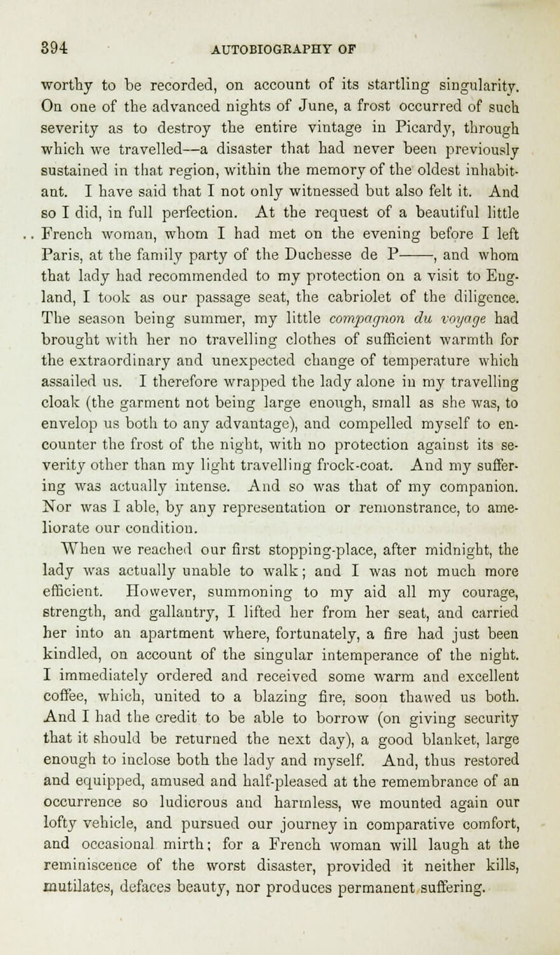 worthy to be recorded, on account of its startling singularity. On one of the advanced nights of June, a frost occurred of such severity as to destroy the entire vintage in Picardy, through which we travelled—a disaster that had never been previously sustained in that region, within the memory of the oldest inhabit- ant. I have said that I not only witnessed but also felt it. And so I did, in full perfection. At the request of a beautiful little French woman, whom I had met on the evening before I left Paris, at the family party of the Duchesse de P , and whom that lady had recommended to my protection on a visit to Eng- land, I took as our passage seat, the cabriolet of the diligence. The season being summer, my little compagnon du voyage had brought with her no travelling clothes of sufficient warmth for the extraordinary and unexpected change of temperature which assailed us. I therefore wrapped the lady alone in my travelling cloak (the garment not being large enough, small as she was, to envelop us both to any advantage), and compelled myself to en- counter the frost of the night, with no protection against its se- verity other than my light travelling frock-coat. And my suffer- ing was actually intense. And so was that of my companion. Nor was I able, by any representation or remonstrance, to ame- liorate our condition. When we reached our first stopping-place, after midnight, the lady was actually unable to walk; and I was not much more efficient. However, summoning to my aid all my courage, strength, and gallantry, I lifted her from her seat, and carried her into an apartment where, fortunately, a fire had just been kindled, on account of the singular intemperance of the night. I immediately ordered and received some warm and excellent coffee, which, united to a blazing fire, soon thawed us both. And I had the credit to be able to borrow (on giving security that it should be returned the next day), a good blanket, large enough to inclose both the lady and myself. And, thus restored and equipped, amused and half-pleased at the remembrance of an occurrence so ludicrous and harmless, we mounted again our lofty vehicle, and pursued our journey in comparative comfort, and occasional mirth; for a French woman will laugh at the reminiscence of the worst disaster, provided it neither kills, mutilates, defaces beauty, nor produces permanent suffering.