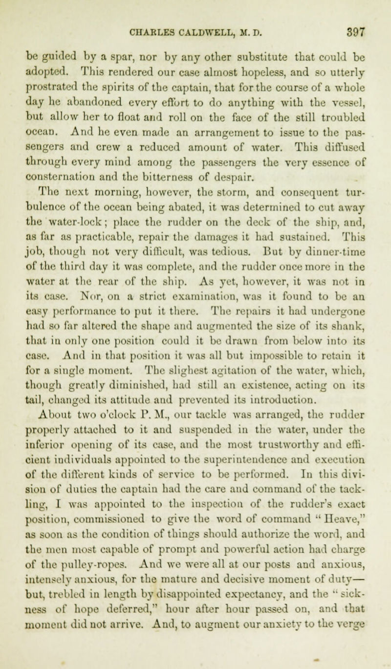 be guided by a spar, nor by any other substitute that could be adopted. This rendered our case almost hopeless, and so utterly prostrated the spirits of the captain, that for the course of a whole day he abandoned every effort to do anything with the vessel, but allow her to float and roll on the face of the still troubled ocean. And he even made an arrangement to issue to the pas- sengers and crew a reduced amount of water. This diffused through every mind among the passengers the very essence of consternation and the bitterness of despair. The next morning, however, the storm, and consequent tur- bulence of the ocean being abated, it was determined to cut away the water-lock ; place the rudder on the deck of the ship, and, as far as practicable, repair the damages it had sustained. This job, though not very difficult, was tedious. But by dinnertime of the third day it was complete, and the rudder once more in the water at the rear of the ship. As yet, however, it was not in its case. Nor, on a strict examination, was it found to be an easy performance to put it there. The repairs it had undergone had BO far altered the shape and augmented the size of its shank, thai in only one position could it be drawn from below into its ease. And in that position it was all but impossible to retain it for a single moment. The Blighest agitation of the water, which, though greatly diminished, had still an existence, acting on its tail, changed its attitude and prevented its introduction. About two o'clock P. M., our tackle was arranged, the rudder properly attached to it and suspended in the water, under the inferior opening of its ease, and the most trustworthy and effi- cient individuals appointed to the superintendence and execution of the different kinds of service to be performed. In this divi- sion of duties the captain had the care and command of the tack- ling, I was appointed to the inspection of the rudder's exact position, commissioned to give the word of command  Heave, as soon as the condition of things should authorize the word, and the men most capable of prompt and powerful action had charge of the pulley-ropes. And we were all at our posts and anxious, intensely anxious, for the mature and decisive moment of duty— but, trebled in length by disappointed expectancy, and the sick- ness of hope deferred, hour after hour passed on, and that moment did uot arrive. And, to augment our anxiety to the verge