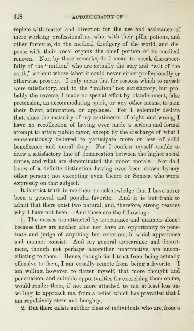 replete with matter and direction for the use and assistance of mere working professionalists, who, with their pills, potions, and other formulae, do the medical drudgery of the world, and dis- pense with their vocal organs the chief portion of its medical renown. Nor, by these remarks, do I mean to speak disrespect- fully of the  million who are actually the stay and  salt of the earth, without whose labor it could never either professionally or otherwise prosper. I only mean that for reasons which to myself were satisfactory, and to the  million not satisfactory, but pro- bably the reverse, I made no special effort by blandishment, false pretension, an accommodating spirit, or any other means, to gain their favor, admiration, or applause. For I solemnly declare that, since the maturity of my sentiments of right and wrong, I have no recollection of having ever made a serious and formal attempt to attain public favor, except by the discharge of what I conscientiously believed to participate more or less of solid beneficence and moral duty. For I confess myself unable to draw a satisfactory line of demarcation between the higher social duties, and what are denominated the minor morals. Nor do I know of a definite distinction having ever been drawn by any other person; not excepting even Cicero or Seneca, who wrote expressly on that subject. It is strict truth in me then to acknowledge that I have never been a general and popular favorite. And it is but-frank to admit that there exist two natural, and, therefore, strong reasons why I have not been. And these are the following:— 1. The masses are attracted by appearance and manners alone; because they are neither able nor have an opportunity to pene- trate and judge of anything but exteriors, in which appearance and manner consist. And my general appearance and deport- ment, though not perhaps altogether unattractive, are uncon- ciliating to them. Hence, though far I trust from being actually offensive to them, I am equally remote from being a favorite. I am willing, however, to flatter myself, that more thought and penetration, and suitable opportunities for exercising them on me, would render them, if not more attached to me, at least less un- willing to approach me, from a belief which has prevailed that I am repulsively stern and haughty. 2. But there exists another class of individuals who are, from a