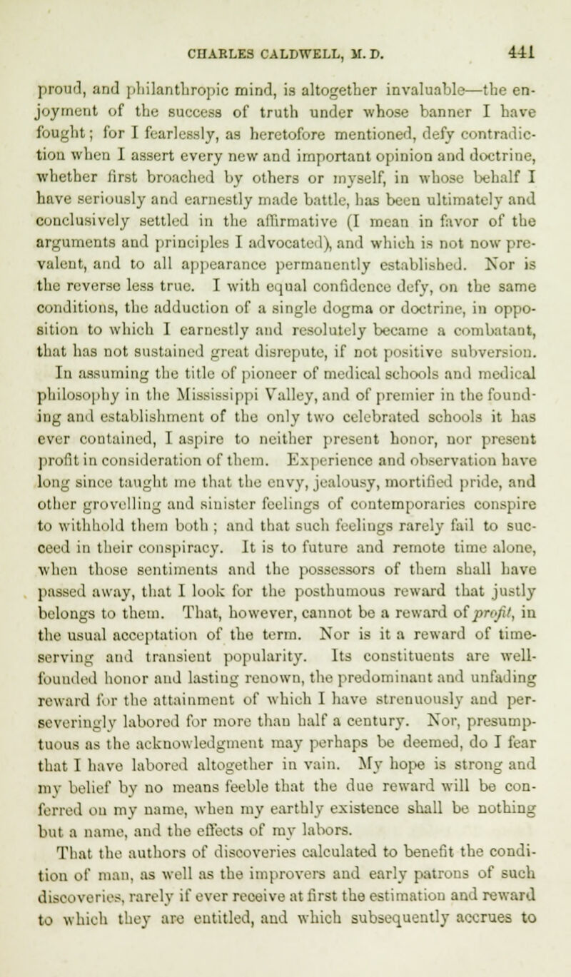 proud, and philanthropic mind, is altogether invaluable—the en- joyment of the success of truth under whose banner I have fought; for I fearlessly, as heretofore mentioned, defy contradic- tion when I assert every new and important opinion and doctrine, whether lirst broached by others or myself, in whose behalf I have seriously and earnestly made battle, has been ultimately and conclusively settled in the affirmative (I mean in favor of the arguments and principles I advocated), and which is not now pre- valent, and to all appearance permanently established. Nor is the reverse less true. I with equal confidence defy, on the same conditions, the adduction of a single dogma or doctrine, in oppo- sition to which I earnestly and resolutely became a combatant, that has not sustained great disrepute, if not positive subversion. In assuming the title of pioneer of medical schools and medical philosophy in the Mississippi Valley, and of premier in the found- ing and establishment of the only two celebrated schools it has ever contained, I aspire to neither present honor, nor present profit in consideration of them. Experience and observation have long since taught me that the envy, jealousy, mortified pride, and other grovelling and sinister feelings of contemporaries conspire to withhold them both ; and that such feelings rarely fail to suc- ceed in their conspiracy. It is to future and remote time alone, when tlmse sentiments and the possessors of them shall have 1 Kissed away, that I look for the posthumous reward that justly belongs to them. That, however, cannot be a reward otprofit, in the usual acceptation of the term. Nor is it a reward of time- serving and transient popularity. Its constituents are well- founded honor and lasting renown, the predominant and unfading reward for the attainment of which I have strenuously and per- severinglv labored for more than half a century. Nor, presump- tuous as the acknowledgment may perhaps be deemed, do I fear that I have labored altogether in vain. My hope is strong and mv belief by no means feeble that the due reward will be con- ferred on my name, when my earthly existence shall be nothing but a name, and the effects of my labors. That the authors of discoveries calculated to benefit the condi- tion of man, as well as the improvers and early patrons of such discoveries, rarely if ever receive at first the estimation and reward to which they are entitled, and which subsequently accrues to