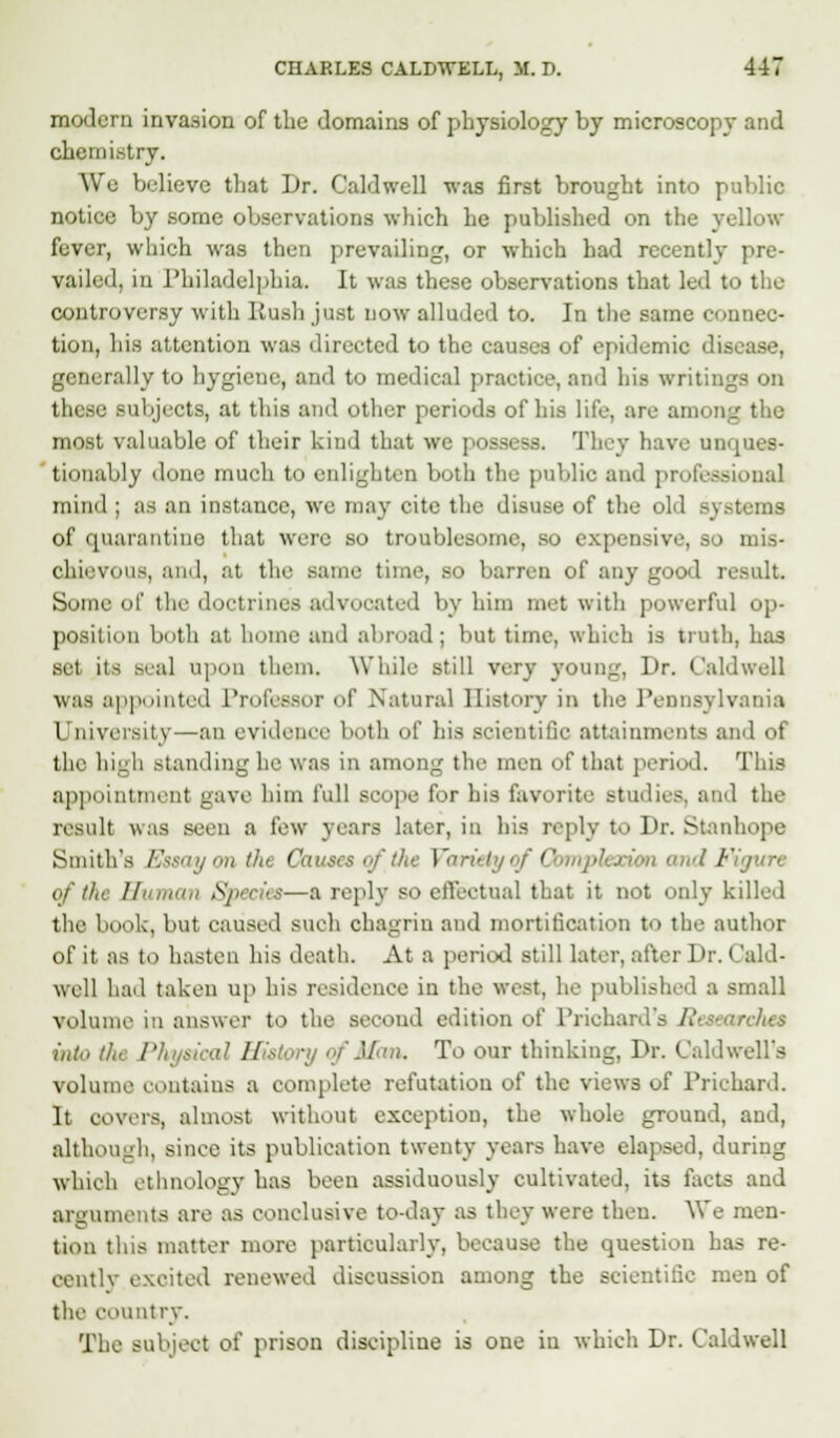 modern invasion of the domains of physiology by microscopy and chemistry. We believe that Dr. Caldwell was first brought into public notice by .some observations which he published on the yellow fever, which was then prevailing, or which had recently pre- vailed, in Philadelphia. It was these observations that led to the controversy with Rush just now alluded to. In the same connec- tion, his attention was directed to the causes of epidemic disease, generally to hygiene, and to medical practice, and his writings on these subjects, at this and other periods of his life, are among the most valuable of their kind that we possess. They have unques- tionably done much to eidighten both the public and professional mind ; as an instance, we may cite the disuse of the old systems of quarantine that were so troublesome, so expensive, so mis- chievous, and, at the same time, so barren of any good result. Some of the doctrines advocated by him met with powerful op- position both at home and abroad; but time, which is troth, has set its BeaJ upon them. While still very young, Dr. Caldwell was appointed Professor of Natural History in the Pennsylvania University—an evidence both of his scientific attainments and of the high standing he was in among the men of that period. This appointmenl gave him full scope for his favorite studies, and the result was seen a few years later, in his reply to Dr. Stanhope Smith's frJwty ontht Co. the Variety of 0 n and Figure of the Human Species—a reply so effectual that it not only killed the book, but caused suob chagrin and mortification to the author of it as to hasten his death. At a period still later, after Dr. (/aid- well had taken up his residence in the west, he published a small volume in answer to the second edition of Prichard's Researches into the Physical History ■■/Mux. To our thinking, Dr. Caldwell's volume contains a complete refutation of the views of Prichard. It covers, almost without exception, the whole ground, and, although, since its publication twenty years have elapsed, during which ethnology has been assiduously cultivated, its facts and arguments are as conclusive to-day as they were then. We men- tion this matter more particularly, because the question has re- cently excited renewed discussion among the scientific men of the country. The subject of prison discipline is one in which Dr. Caldwell