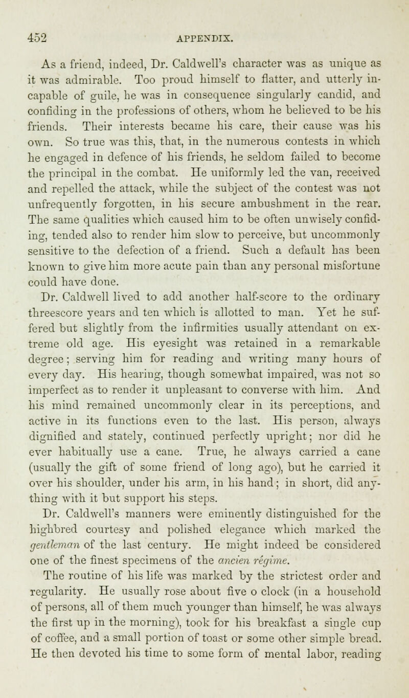 As a friend, indeed, Dr. Caldwell's character was as unique as it was admirable. Too proud himself to flatter, and utterly in- capable of guile, he was in consequence singularly candid, and confiding in the professions of others, whom he believed to be his friends. Their interests became his care, their cause was his own. So true was this, that, in the numerous contests in which he engaged in defence of his friends, he seldom failed to become the principal in the combat. He uniformly led the van, received and repelled the attack, while the subject of the contest was uot unfrequently forgotten, in his secure ambushment in the rear. The same qualities which caused him to be often unwisely confid- ing, tended also to render him slow to perceive, but uncommonly sensitive to the defection of a friend. Such a default has been known to give him more acute pain than any personal misfortune could have done. Dr. Caldwell lived to add another half-score to the ordinary threescore years and ten which is allotted to man. Yet he suf- fered but slightly from the infirmities usually attendant on ex- treme old age. His eyesight was retained in a remarkable degree; serving him for reading and writing many hours of every clay. His hearing, though somewhat impaired, was not so imperfect as to render it unpleasant to converse with him. And his mind remained uncommonly clear in its perceptions, and active in its functions eveu to the last. His person, always dignified and stately, continued perfectly upright; nor did he ever habitually use a cane. True, he always carried a cane (usually the gift of some friend of long ago), but he carried it over his shoulder, under bis arm, in his hand; in short, did any- thing with it but support his steps. Dr. Caldwell's manners were eminently distinguished for the highbred courtesy and polished elegance which marked the gentleman of the last century. He might indeed be considered one of the finest specimens of the ancien regime. The routine of his life was marked by the strictest order and regularity. He usually rose about five o clock (in a household of persons, all of them much younger than himself, he was always the first up in the morning), took for his breakfast a single cup of coffee, and a small portion of toast or some other simple bread. He then devoted his time to some form of mental labor, reading;