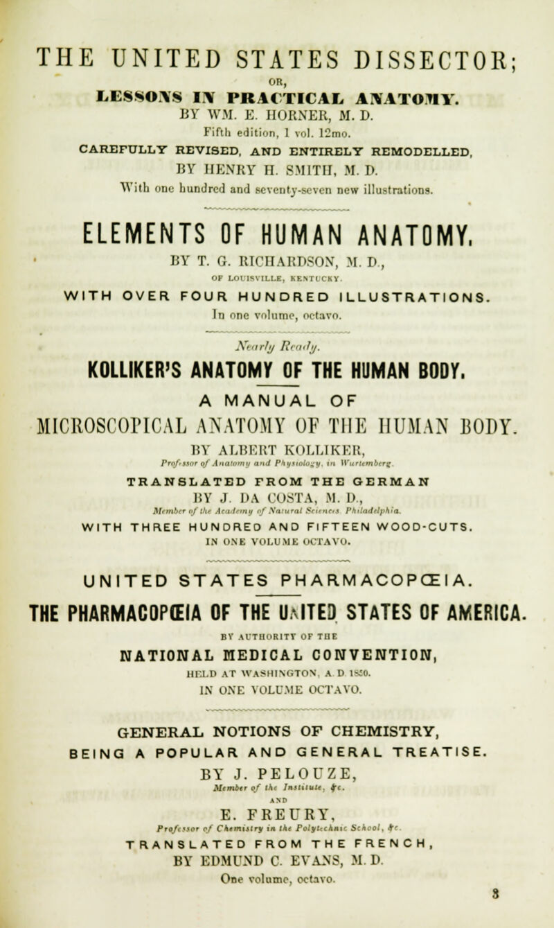 THE UNITED STATES DISSECTOR; OR, LESSOAS 11% PRACTICAL ANATOMY. BY WM. E. HORNER, M. D. Fifth edition, 1 vol. 12mo. CAREFULLY REVISED, AND ENTIRELY REMODELLED, BY HENRY H. SMITH, M. D. With one hundred and seventy-seven new illustrations. ELEMENTS OF HUMAN ANATOMY, BY T. G. RICHARDSON, M. D , OP LOI.'ISYILI.E, HENTICKY. WITH OVER FOUR HUNDRED ILLUSTRATIONS. In one volume, octavo. Nearly /'< adu. KOLLIKER'S ANATOMY OF THE HUMAN BODY. A MANUAL OF MICROSCOPICAL ANATOMY OF THE HUMAN BODY. BY ALBERT KOLLIKER, /,r,./....rr „/ .|„,i'.„„i, ,i-, / /' .„ i,i Wurumbrn; TRANSLATED FROM THE GERMAN BY J. DA COSTA, M. D , Member of the Aai'lrmtj of tfatHTQt ScftftM Philadelphia. WITH THREE HUNDRED AND FIFTEEN WOOD-CUTS. IN ONE VOLUME OCTAVO. UNITED STATES P H A R.M ACOPCE I A. THE PHARMACOPEIA OF THE U.--ITE3 STATES OF AMERICA. BY AUTHORITY Or THE NATIONAL MEDICAL CONVENTION, HF.l.D AT WASHINGTON, A D IbiO. IN ONE VOLUME OCTAVO. GENERAL NOTIONS OF CHEMISTRY, BEING A POPULAR AND GENERAL TREATISE. BY J. PELOUZE, Mimbtr of thr InHuult. Ifc, E. FREURY, Proftrsor of Chemistry in the PolyUchnxc School, +f TRANSLATED FROM THE FRENCH, BY EDMUND C EVANS, M. D. One volume, oct.ivo.