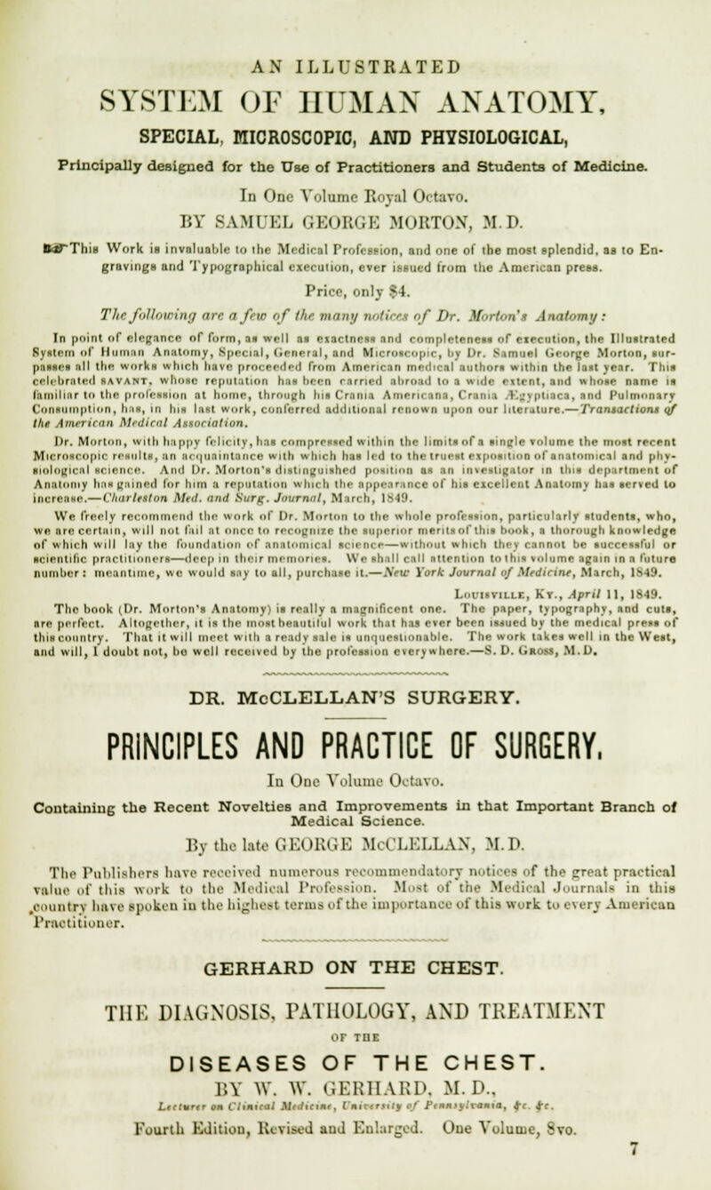 AN ILLUSTRATED SYSTEM Or HUMAN ANATOMY, SPECIAL, MICROSCOPIC, AND PHYSIOLOGICAL, Principally designed for the Use of Practitioners and Students of Medicine. In One Volume Royal Octavo. BY SAMUEL GEORGE MOBTON, M.D. fcaTThiB Work is invaluable to the Medical Profession, and one of the most splendid, as to En- gravings and Typographical execution, ever issued from the American press. Price, onlv | 1. The following are a few of the many notices of Dr. Morton's Anatomy: In point of elegance of form, an well as exactness and completeness of eiccntion, the Illustrated Ryslcm of Human Anatomy, Special, General^ and Microscopic, by Dr. Samuel George Morton, sur- passes all the works which have proceeded from American medical authors within the last year. This celebrated savant, whose reputation has been earned abroad to a wide extent, and whose name is fkmfUaf tit the protection at home, through Ins Crania Americana, Crania .K^yptiaca, and Pulmonary Consumption, hai, in his last work, conferred additional renown upon our literature.— Transactions of the American Mrdical Association, Dr. Morton, with happy felicity, has compressed within the limits of a sinffle volume the most recent Microscopic reaulta, an acquaintance with which has led to the truest exposition of anatomical and phy- siological science. And Dr. Morton's distinguished position as an investigator in this department of Anatomy ban gained for him a reputation which the appearance of his excellent Anatomy has served to increase.— Charleston Med. and Surg. Journal, March, 1849. We freely recommend the work of Dr. Morton to the whole profession, particularly students, who, we are certain, will not fail at once to recognize the superior merits ofthis book, a thorough knowledge of which will lay the foundation of anatomical science—without which they cannot be successful or scientific practitioners—deep in their memories. We shall call attention to this volume again in a future number: meantime, we would say to all, purchase it.—AVti* York Journal of Medicine, March, 18-19. Lomanus, Kv., April II, 1849. The book (Dr. Morton's Anatomy) is really a magnificent one. The paper, typography, and cuts, nre perfect. Altogether, it is the most beaulilul work that has ever been issued by the medical press of this country. That it will meet with a ready sale is unquestionable. The work takes well in the West, and will, I doubt not, bo well received by the profession everywhere.—S. D. Gross, M.D. DR. McCLELLAN'S SURGERY. PRINCIPLES AND PRACTICE OF SURGERY, In One Volume Octavo. Containing the Recent Novelties and Improvements in that Important Branch of Medical Science. By the late GEORGE McCLELLAN, M.D. The Publishers have received numerous recommendatory notices of the great practical value «'t' this work to the Medical Profession. Most of the Medical Journals in this .country have spoken in the highest terms of the importance of this work to ever} American Practitioner. GERHARD ON THE CHEST. THE DIAGNOSIS. PATHOLOGY, AND TREATMENT OF THE DISEASES OF THE CHEST. BY W. W. GERHARD. M. D., LtctuTtr on Cluneal MmKcwm, fhtfmrrisj of Ptnntylvania, fc. $c. Fourth Edition, Revised aud Enlarged. One Volume, 8vo.