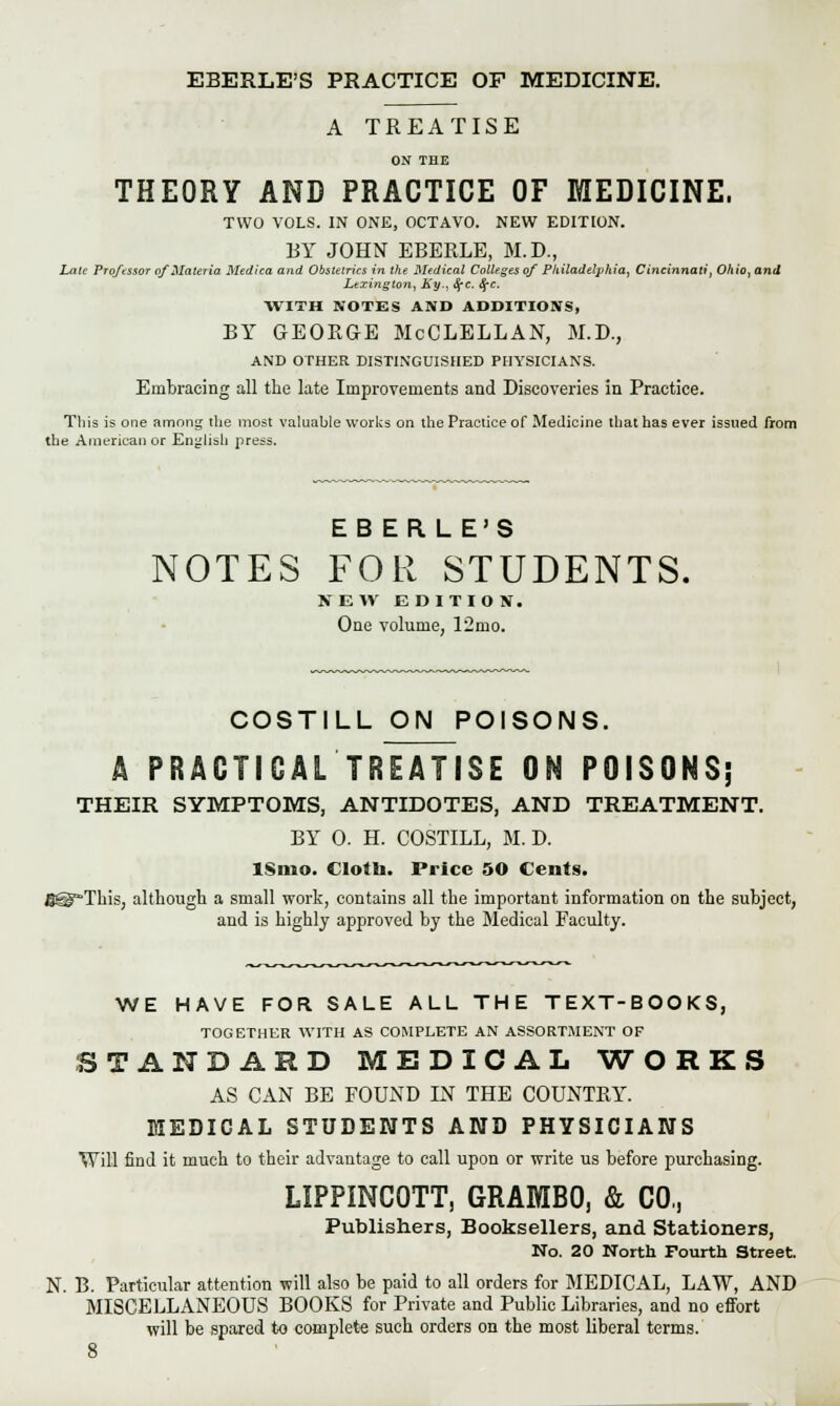 EBERLE'S PRACTICE OF MEDICINE. A TREATISE ON THE THEORY AND PRACTICE OF MEDICINE. TWO VOLS. IN ONE, OCTAVO. NEW EDITION. BY JOHN EBERLE, M.D., Late Professor of Materia Med tea and Obstetrics in the Medical Colleges of Philadelphia, Cincinnati, Ohio, and Lexington, Ky., SfC. SfC. WITH NOTES AND ADDITIONS, BY GEOKGE McCLELLAN, M.D., AND OTHER DISTINGUISHED PHYSICIANS. Embracing all the late Improvements and Discoveries in Practice. This is one among the most valuable works on the Practice of Medicine that has ever issued from the American or English press. EBERLE'S NOTES FOR STUDENTS. NEW EDITION. One volume, 12nio. COSTILL ON POISONS. A PRACTICAL TREATISE ON POISONS; THEIR SYMPTOMS, ANTIDOTES, AND TREATMENT. BY 0. H. COSTILL, M. D. lSmo. Clotb. Price 50 Cents. B@FTliis, although a small work, contains all the important information on the subject, and is highly approved by the Medical Faculty. WE HAVE FOR SALE ALL THE TEXT-BOOKS, TOGETHER WITH AS COMPLETE AN ASSORTMENT OF STANDARD MEDICAL WORKS AS CAN BE FOUND IN THE COUNTRY. MEDICAL STUDENTS AND PHYSICIANS Will find it much to their advantage to call upon or write us before purchasing. LIPPINCOTT, GRAMBO, & CO,, Publishers, Booksellers, and Stationers, No. 20 North Fourth Street. N. B. Particular attention will also be paid to all orders for MEDICAL, LAW, AND MISCELLANEOUS BOOKS for Private and Public Libraries, and no effort will be spared to complete such orders on the most liberal terms.