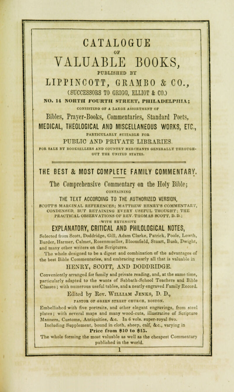 CATALOGUE OF VALUABLE BOOKS, PUBLISHED BY LIPPINCOTT, GRAMBO & CO., (SUCCESSORS TO GRIGG, ELLIOT & CO.) NO. It NORTH FOURTH STREKT, PHILADELPHIA; CONSISTING OF A LARGE ASSORTMENT OF Bililcs, Prayer-Books, Commentaries, Standard Poets, MEDICAL, THEOLOGICAL AND MISCELLANEOUS WORKS, ETC, PARTICULARLY SUITABLE FOB. PUBLIC AND PRIVATE LIBRARIES. FOR SALE BY BOOKSELLERS AND COUNTRY MERCHANTS GENERALLY THROUGH- OUT THE CN1TED STATES. THE BEST & MOST COMPLETE FAMILY COMMENTARY. The Comprehensive Commentary on the Holy Bible; CONTAINING THE TEXT ACCORDING TO THE AUTHORIZED VERSION, BCOTT8 MARGINAL REFERENCES; MATTHEW HENRY'S COMMENT CONDENSED, BUT BETAINING EVERY I BEPI I. TUOUOBT; THE PBACT10AL OBSERVATIONS OF KEV. THOMAS BCOTT, D. U.; EXPLANATORY, CRITICAL AND PHILOLOGICAL NOTES, Selected from BOOK, Doddridge, Gill, Adnm Clarke, Patrick, Poole, Lowih, Burder, Marnier, Calmet, Roscnmueller, Bloomfield, Stuart, Bush, Dwight, and many other writers on the Scriptures. 'I'll.! whole designed to be a digest and combination of the advantages of the best Bible Commentaries, and embracing nearly all that is valuable in HENRY, SCOTT, AND DODDRIDGE. Conveniently arranged for family and private reading, and, at the same time, particularly adapted to the wants of Sabbath-School Teachers and Bible Classes ; with numerous useful tables, and a neatly engraved Family Record. Edited by Rev. William Jenks, D. D., TASTOR OF OREE.V STREET CHURCH, BOSTON. Embellished with five portraits, and other elegant engravings, from steel plates; with several maps and many wood-cuts, illustrative of Scripture Manners, Customs, Antiquities, &c. In 6 vols, super-royal 8vo. Including Supplement, bound in cloth, sheep, calf, etc., varying in Price from $10 to $15. The whole forming the most valuable as well as the cheapest Commentary published in the world.