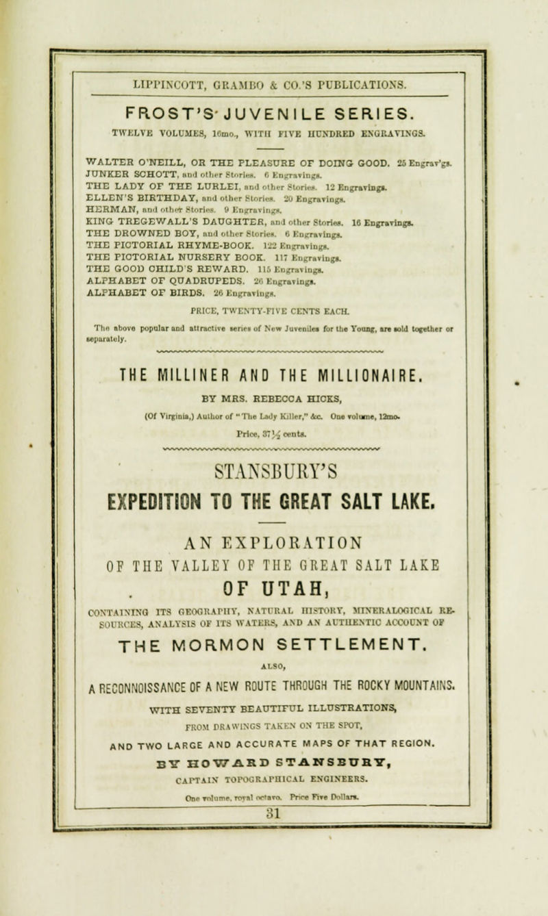 FROST'S-JUVENILE SERIES. I'WJCLVl VOLUMES, 10mo., WITH FIVE UUJU1EU ENGKAVINGS. WALTER O'NEILL, OR THE PLEASURE OF DOING GOOD. 25 Engrav'gs. JUNKER SCHOTT, nt >.Hi.t .-t..ri.--. t, Engravings. THE LADY OF THE LURLEI. nn.l otfan Btorla* 12 Engravlnga. ELLEN'S BIRTHDAY, and olh.r Btortal 10 Engravings. HERMAN, Hid OCfa^t M..ri.-* ',* En^niviu-a. KING TREGEWALL'S DAUGHTER, tod olhor Stories. 16 Engravings. THE DROWNED BOY, nixl Othal BtoraM. 6 Engravings. THE PICTORIAL RHYME-BOOK. UB Engravings. THE PICTORIAL NURSERY BOOK. 117 Engravings. THE GOOD CHILD S REWARD. 116 Engravings. ALPHABET OF QUADRUPEDS. 36 Engraving*. ALPHABET OF BIRDS. 26 Engravings. PRICE, TWENTY-FIVE CENTS EACH. The abovo popular and attractive lenei of New Juveniles for tlie Younj, art sold together or separately. THE MILLINER AND THE MILLIONAIRE. BY MRS. REBECCA HICKS, (Of Vinjinis,) Author of The Lady Killer, ic One volume, Urns. Price, 37 J^ cents. 8TANSBUBTS EXPEDITION TO THE GREAT SALT LAKE. AN EXPLORATION OF THE VALLEY OF THE GREAT SALT LAKE OF UTAH, CONTAINING ITS SBOQKAFHT, NAITRAI. HISTORY, MINER A LOO IC A I, RE. BOl :;its. ANALYSIS 01 UB vTAXBBS, AND AN Al'TUENTIC ACCUCNT OF THE MORMON SETTLEMENT. A RECONNOISSANCE OF A NEW ROUTE THROUGH THE ROCKY MOUNTAINS. WITH SEVENTY BEAUTIFUL ILLUSTRATIONS, FROM DRAWINGS TAKEN ON THE SPOT, AND TWO LARGE AND ACCURATE MAPS OF THAT REGION. BY HOWARD S TANS BURY, CAITAIN TOPOGRAPHICAL ENGINEERS. One volume, rovsl oc'avo. Pnre Five Dollars.