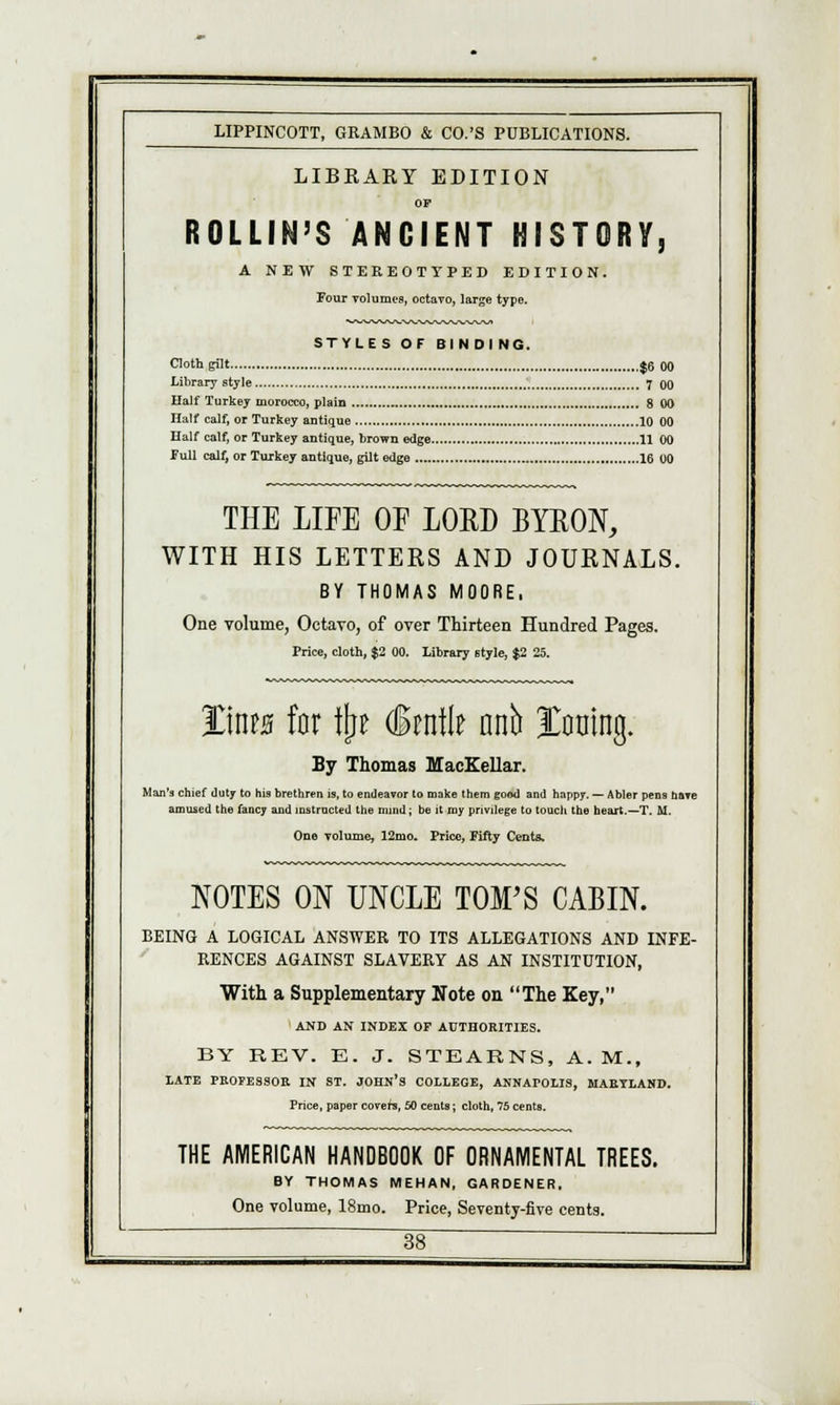 LIBKAKY EDITION OP ROLLIN'S ANCIENT HISTORY, A NEW STEREOTYPED EDITION. Four volumes, octavo, large type. STYLES OF BINDING. Cloth gilt $6 00 Library style 7 QO Half Turkey morocco, plain 8 00 Half calf, or Turkey antique 10 00 Half calf, or Turkey antique, brown edge 11 00 Full calf, or Turkey antique, gilt edge 16 00 THE LIFE OF LORD BYRON, WITH HIS LETTERS AND JOURNALS. BY THOMAS MOORE, One volume, Octavo, of over Thirteen Hundred Pages. Price, cloth, $2 00. Library style, $2 25. %\ms for %i §m\\t anh Xoaing. By Thomas MacKellar. Man's chief duty to his brethren is, to endeavor to make them good and happy. — Abler pens have amused the fancy and instructed the mind; be it my privilege to touch the heart.—T. M. One volume, 12mo. Price, Fifty Cents. NOTES ON UNCLE TOM'S CABIN. BEING A LOGICAL ANSWER TO ITS ALLEGATIONS AND INFE- RENCES AGAINST SLAVERY AS AN INSTITUTION, With a Supplementary Note on The Key, AND AN INDEX OF AUTHORITIES. BY REV. E. J. STEARNS, A. M., LATE PROFESSOR IN ST. JOHN'S COLLEGE, ANNAFOLIS, MARYLAND. Price, paper covers, 50 cents; cloth, 75 cents. THE AMERICAN HANDBOOK OF ORNAMENTAL TREES. BY THOMAS MEHAN, GARDENER, One volume, 18mo. Price, Seventy-five cents.