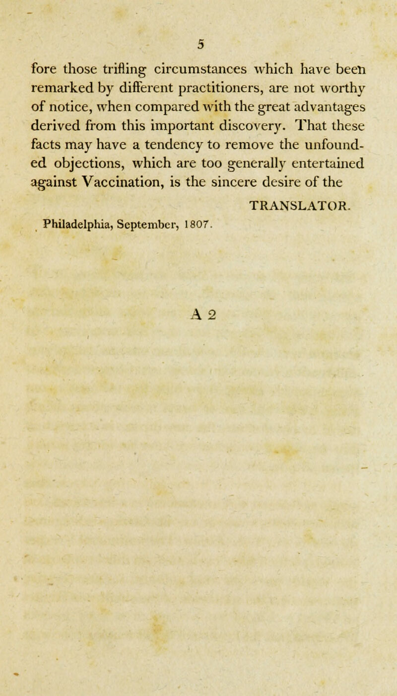 fore those trifling circumstances which have been remarked by different practitioners, are not worthy of notice, when compared with the great advantages derived from this important discovery. That these facts may have a tendency to remove the unfound- ed objections, which are too generally entertained against Vaccination, is the sincere desire of the TRANSLATOR. Philadelphia, September, 1807. A 2