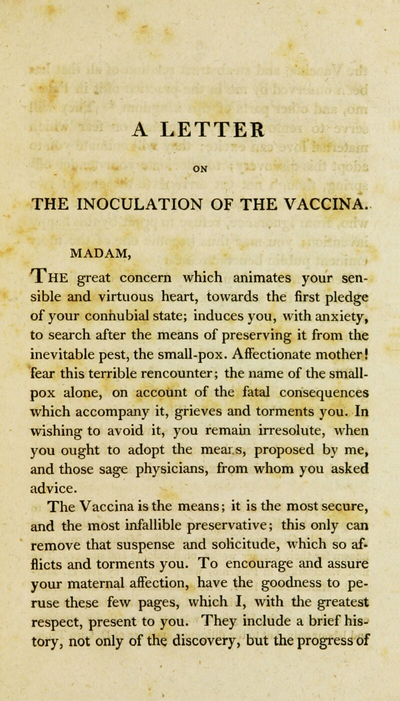 ON THE INOCULATION OF THE VACCINA. MADAM, i The great concern which animates your sen- sible and virtuous heart, towards the first pledge of your connubial state; induces you, with anxiety, to search after the means of preserving it from the inevitable pest, the small-pox. Affectionate mother! fear this terrible rencounter; the name of the small- pox alone, on account of the fatal consequences which accompany it, grieves and torments you. In wishing to avoid it, you remain irresolute, when you ought to adopt the meai.s, proposed by me, and those sage physicians, from whom you asked advice. The Vaccina is the means; it is the most secure, and the most infallible preservative; this only can remove that suspense and solicitude, which so af- flicts and torments you. To encourage and assure your maternal affection, have the goodness to pe- ruse these few pages, which I, with the greatest respect, present to you. They include a brief his- tory, not only of the discovery, but the progress of