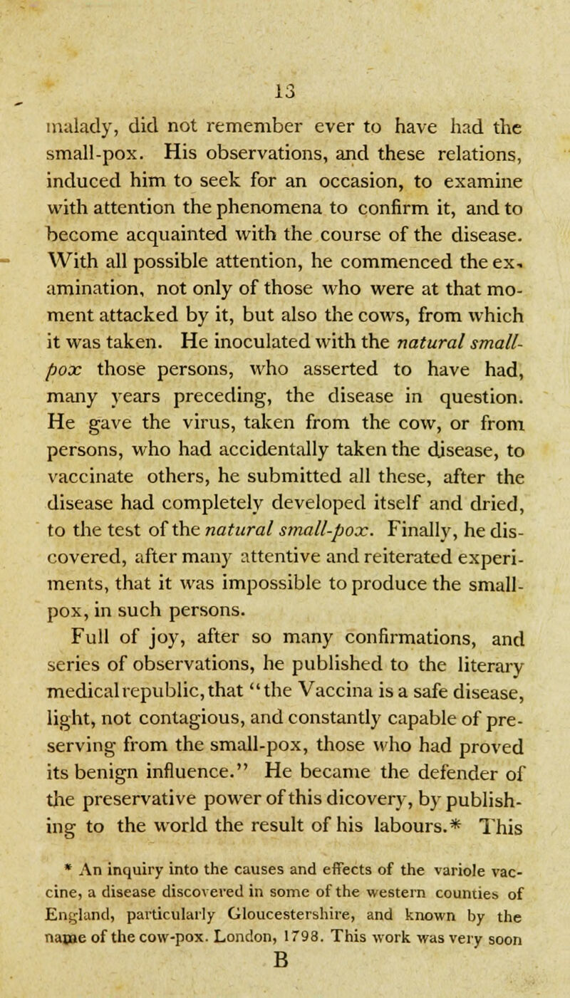 malady, did not remember ever to have had the small-pox. His observations, and these relations, induced him to seek for an occasion, to examine with attention the phenomena to confirm it, and to become acquainted with the course of the disease. With all possible attention, he commenced the ex- amination, not only of those who were at that mo- ment attacked by it, but also the cows, from which it was taken. He inoculated with the natural small- pox those persons, who asserted to have had, many years preceding, the disease in question. He gave the virus, taken from the cow, or from persons, who had accidentally taken the disease, to vaccinate others, he submitted all these, after the disease had completely developed itself and dried, to the test of the natural small-pox. Finally, he dis- covered, after many attentive and reiterated experi- ments, that it was impossible to produce the small- pox, in such persons. Full of joy, after so many confirmations, and series of observations, he published to the literary medical republic, that the Vaccina is a safe disease, light, not contagious, and constantly capable of pre- serving from the small-pox, those who had proved its benign influence. He became the defender of die preservative power of this dicovery, by publish- ing to the world the result of his labours.* This * An inquiry into the causes and effects of the variole vac- cine, a disease discovered in some of the western counties of England, particularly Gloucestershire, and known by the nanie of the cow-pox. London, 1793. This work was very soon B