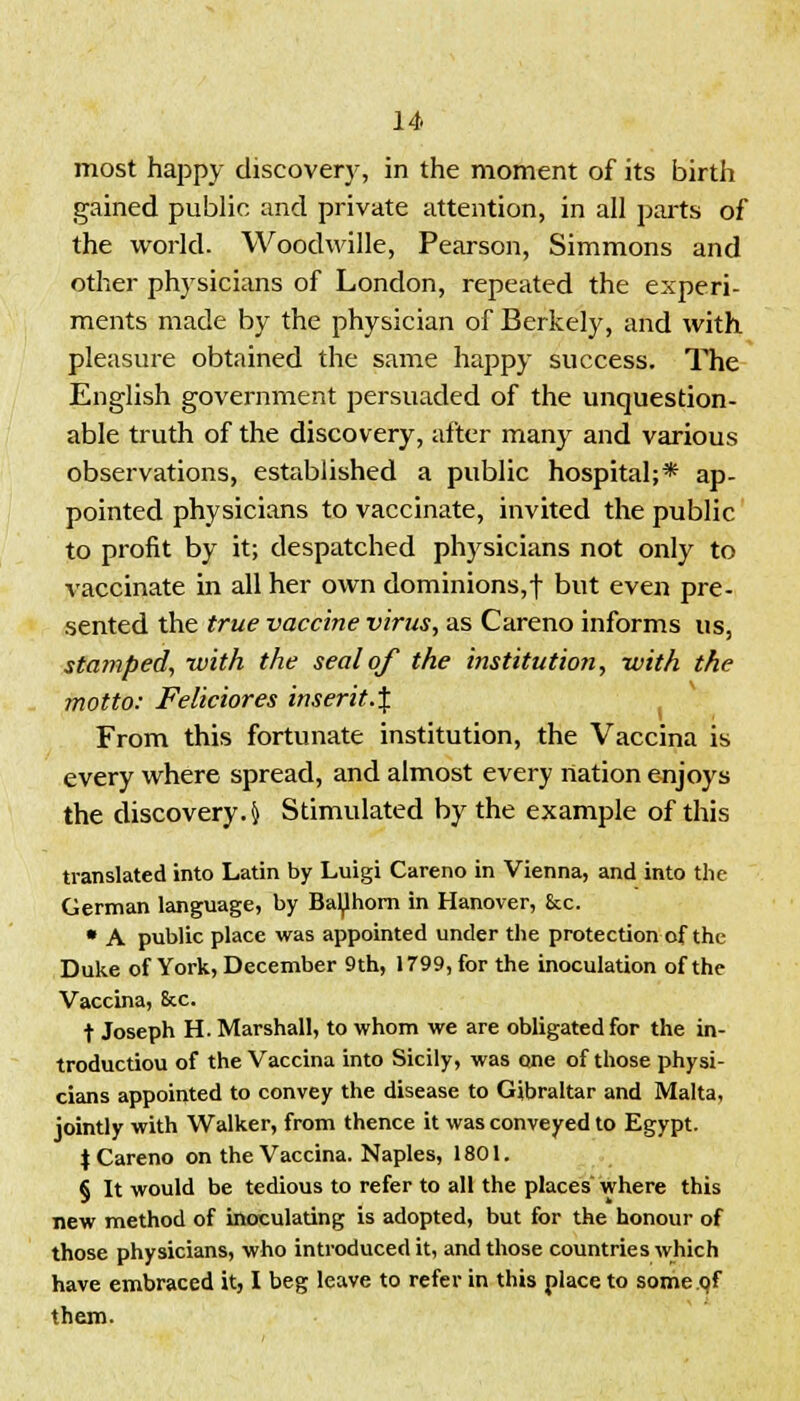 most happy discovery, in the moment of its birth gained public and private attention, in all parts of the world. Woodwille, Pearson, Simmons and other physicians of London, repeated the experi- ments made by the physician of Berkely, and with pleasure obtained the same happy success. The English government persuaded of the unquestion- able truth of the discovery, after many and various observations, established a public hospital;* ap- pointed physicians to vaccinate, invited the public to profit by it; despatched physicians not only to vaccinate in all her own dominions,f but even pre- sented the true vaccine virus, as Careno informs us, stamped, with the seal of the institution, with the motto: Feliciores inserit.i y t i From this fortunate institution, the Vaccina is every where spread, and almost every nation enjoys the discovery. $ Stimulated by the example of this translated into Latin by Luigi Careno in Vienna, and into the German language, by Bal^hom in Hanover, £cc. • A public place was appointed under the protection of the Duke of York, December 9th, 1799, for the inoculation of the Vaccina, &c. t Joseph H. Marshall, to whom we are obligated for the in- troductiou of the Vaccina into Sicily, was one of those physi- cians appointed to convey the disease to Gibraltar and Malta, jointly with Walker, from thence it was conveyed to Egypt. \ Careno on the Vaccina. Naples, 1801. § It would be tedious to refer to all the places where this new method of inoculating is adopted, but for the honour of those physicians, who introduced it, and those countries which have embraced it, I beg leave to refer in this place to some.oT them.