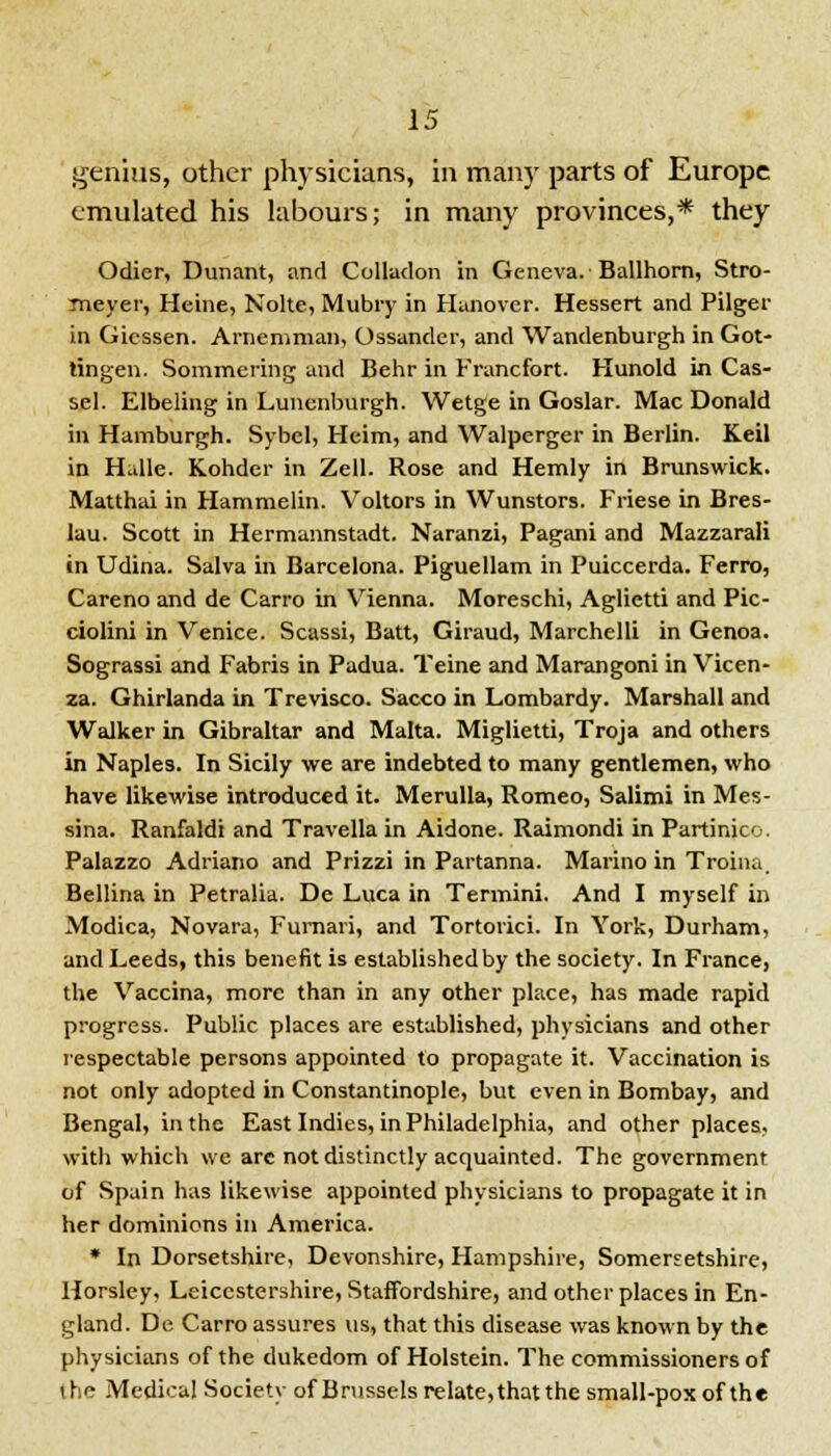 genius, other physicians, in many parts of Europe emulated his labours; in many provinces,* they Odier, Dunant, and Colladon in Geneva. Ballhorn, Stro- meyer, Heine, Nolte, Mubry in Hanover. Hessert and Pilger in Gicssen. Arneniman, Ossander, and Wandenburgh in Got- lingen. Sommering and Behr in Francfort. Hunold in Cas- sel. Elbeling in Lunenburgh. Wetge in Goslar. Mac Donald in Hamburgh. Sybel, Heim, and Walperger in Berlin. Keil in Halle. Kohder in Zell. Rose and Hemly in Brunswick. Matthai in Hammelin. Voltors in Wunstors. Friese in Bres- lau. Scott in Hermannstadt. Naranzi, Pagani and Mazzarali in Udina. Salva in Barcelona. Piguellam in Puiccerda. Ferro, Careno and de Carro in Vienna. Moreschi, Aglietti and Pic- ciolini in Venice. Scassi, Batt, Giraud, Marchelli in Genoa. Sograssi and Fabris in Padua. Teine and Marangoni in Vicen- za. Ghirlanda in Trevisco. Sacco in Lombardy. Marshall and Walker in Gibraltar and Malta. Miglietti, Troja and others in Naples. In Sicily we are indebted to many gentlemen, who have likewise introduced it. Merulla, Romeo, Salimi in Mes- sina. Ranfaldi and Travella in Aidone. Raimondi in Partinico. Palazzo Adriano and Prizzi in Partanna. Marino in Troina. Bellina in Petralia. De Luca in Termini. And I myself in Modica, Novara, Fumari, and Tortorici. In York, Durham, and Leeds, this benefit is established by the society. In France, the Vaccina, more than in any other place, has made rapid progress. Public places are established, physicians and other respectable persons appointed to propagate it. Vaccination is not only adopted in Constantinople, but even in Bombay, and Bengal, in the East Indies, in Philadelphia, and other places, with which we are not distinctly acquainted. The government of Spain has likewise appointed physicians to propagate it in her dominions in America. * In Dorsetshire, Devonshire, Hampshire, Somersetshire, Horsley, Leicestershire, Staffordshire, and other places in En- gland. De Carro assures us, that this disease was known by the physicians of the dukedom of Holstein. The commissioners of the Medical Society of Brussels relate, that the small-pox of the