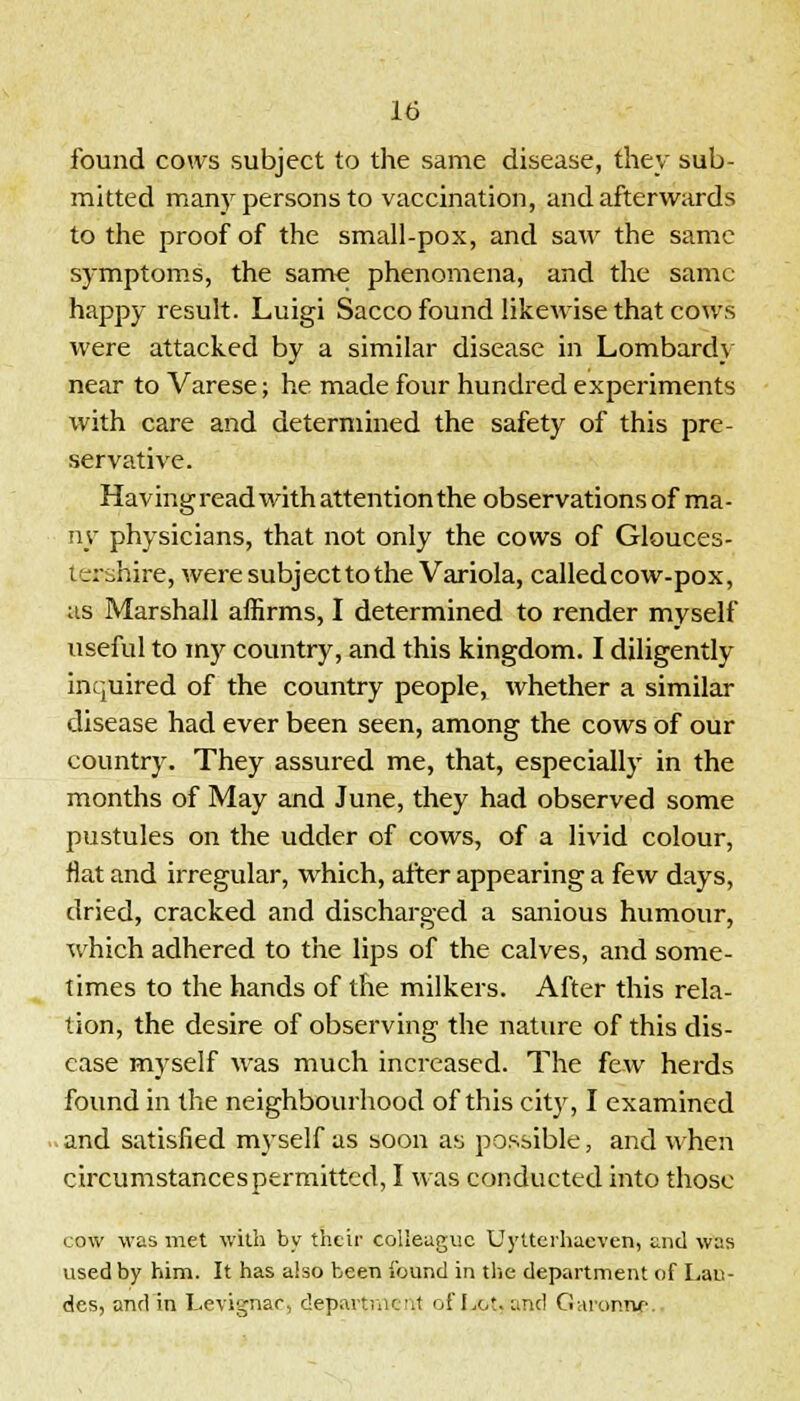 found cows subject to the same disease, they sub- mitted many persons to vaccination, and afterwards to the proof of the small-pox, and saw the same symptoms, the same phenomena, and the same happy result. Luigi Sacco found likewise that cows were attacked by a similar disease in Lombard} near to Varese; he made four hundred experiments with care and determined the safety of this pre- servative. Having read with attention the observations of ma- ny physicians, that not only the cows of Glouces- t rrihire, were subject to the Variola, called cow-pox, as Marshall affirms, I determined to render myself useful to my country, and this kingdom. I diligently inquired of the country people, whether a similar disease had ever been seen, among the cows of our country. They assured me, that, especially in the months of May and June, they had observed some pustules on the udder of cows, of a livid colour, flat and irregular, which, after appearing a few days, dried, cracked and discharged a sanious humour, which adhered to the lips of the calves, and some- times to the hands of the milkers. After this rela- tion, the desire of observing the nature of this dis- ease myself was much increased. The few herds found in the neighbourhood of this city, I examined and satisfied myself as soon as possible, and when circumstances permitted, I was conducted into those cow was met with by their colleague Uytterhaeven, and was used by him. It has also been found in the department of Lau- des, and in Levignar, department of Lot. and Garonne.