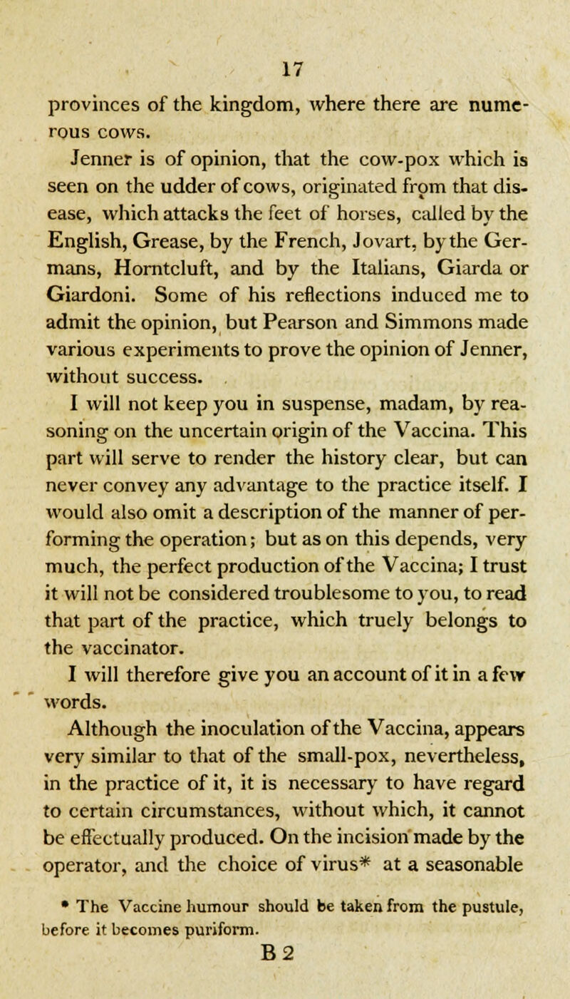 provinces of the kingdom, where there are nume- rous cows. Jenner is of opinion, that the cow-pox which is seen on the udder of cows, originated from that dis- ease, which attacks the feet of horses, called by the English, Grease, by the French, Jovart, by the Ger- mans, Horntcluft, and by the Italians, Giarda or Giardoni. Some of his reflections induced me to admit the opinion, but Pearson and Simmons made various experiments to prove the opinion of Jenner, without success. . I will not keep you in suspense, madam, by rea- soning on the uncertain origin of the Vaccina. This part will serve to render the history clear, but can never convey any advantage to the practice itself. I would also omit a description of the manner of per- forming the operation; but as on this depends, very much, the perfect production of the Vaccina; I trust it will not be considered troublesome to you, to read that part of the practice, which truely belongs to the vaccinator. I will therefore give you an account of it in a few words. Although the inoculation of the Vaccina, appears very similar to that of the small-pox, nevertheless, in the practice of it, it is necessary to have regard to certain circumstances, without which, it cannot be effectually produced. On the incision made by the operator, and the choice of virus* at a seasonable • The Vaccine humour should be taken from the pustule, before it becomes puriform. B2