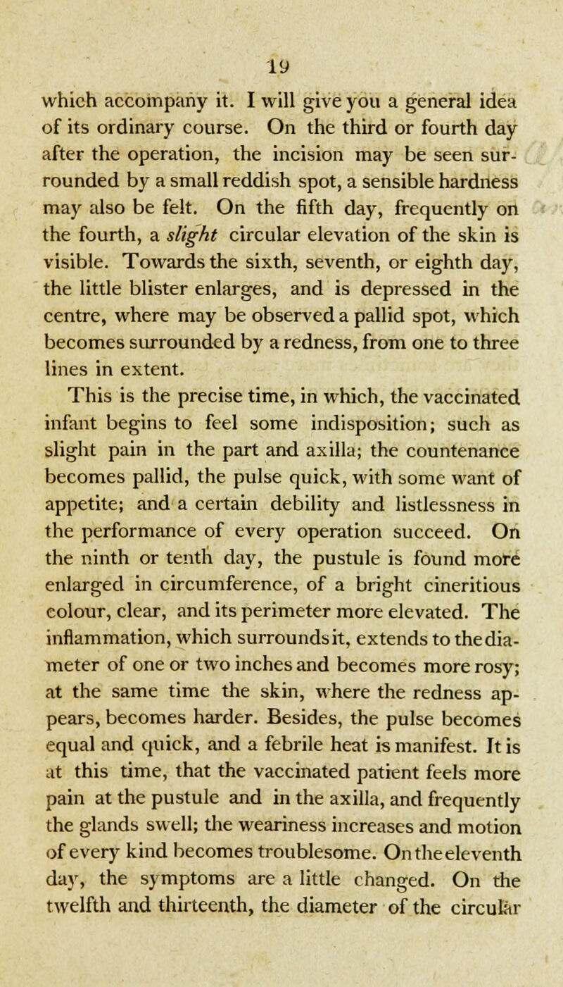 which accompany it. I will give you a general idea of its ordinary course. On the third or fourth day after the operation, the incision may be seen sur- rounded by a small reddish spot, a sensible hardness may also be felt. On the fifth day, frequently on the fourth, a slight circular elevation of the skin is visible. Towards the sixth, seventh, or eighth day, the little blister enlarges, and is depressed in the centre, where may be observed a pallid spot, which becomes surrounded by a redness, from one to three lines in extent. This is the precise time, in which, the vaccinated infant begins to feel some indisposition; such as slight pain in the part and axilla; the countenance becomes pallid, the pulse quick, with some want of appetite; and a certain debility and listlessness in the performance of every operation succeed. On the ninth or tenth day, the pustule is found more enlarged in circumference, of a bright cineritious colour, clear, and its perimeter more elevated. The inflammation, which surrounds it, extends to the dia- meter of one or two inches and becomes more rosy; at the same time the skin, where the redness ap- pears, becomes harder. Besides, the pulse becomes equal and quick, and a febrile heat is manifest. It is at this time, that the vaccinated patient feels more pain at the pustule and in the axilla, and frequently the glands swell; the weariness increases and motion of every kind becomes troublesome. Ontheeleventh day, the symptoms are a little changed. On the twelfth and thirteenth, the diameter of the circular