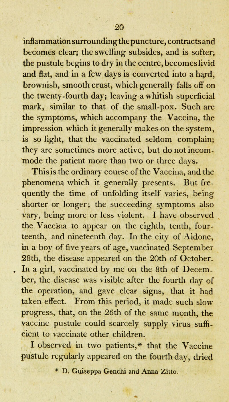 inflammation surrounding the puncture, contracts and becomes clear; the swelling subsides, and is softer; the pustule begins to dry in the centre, becomes livid and flat, and in a few days is converted into a hard, brownish, smooth crust, which generally falls off on the twenty-fourth day; leaving a whitish superficial mark, similar to that of the small-pox. Such are the symptoms, which accompany the Vaccina, the impression which it generally makes on the system, is so light, that the vaccinated seldom complain; they are sometimes more active, but do not incom- mode the patient more than two or three days. Thisis the ordinary course of the Vaccina, and the phenomena which it generally presents. But fre- quently the time of unfolding itself varies, being shorter or longer; the succeeding symptoms also vary, being more or less violent. I have observed the Vacckia to appear on the eighth, tenth, four- teenth, and nineteenth day. In the city of Aidone, in a boy of five years of age, vaccinated September 28th, the disease appeared on the 20th of October. In a girl, vaccinated by me on the 8th of Decem- ber, the disease was visible after the fourth day of the operation, and gave clear signs, that it had taken effect. From this period, it made such slow progress, that, on the 26th of the same month, the vaccine pustule could scarcely supply virus suffi- cient to vaccinate other children. I observed in two patients,* that the Vaccine pustule regularly appeared on the fourth day, dried * D. Guiseppa Genchi and Anna Zitto.