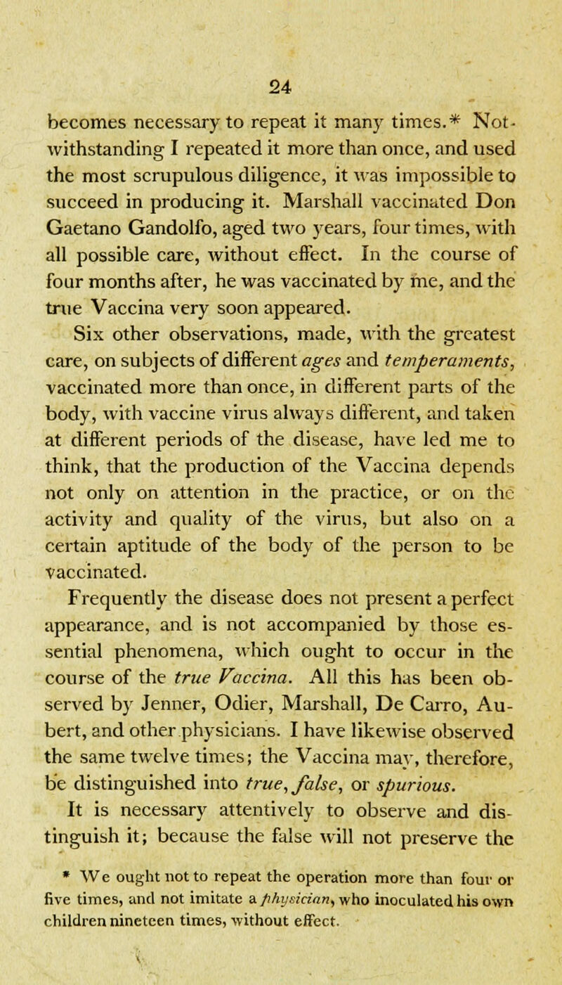 becomes necessary to repeat it many times.* Not- withstanding I repeated it more than once, and used the most scrupulous diligence, it was impossible to succeed in producing it. Marshall vaccinated Don Gaetano Gandolfo, aged two years, four times, with all possible care, without effect. In the course of four months after, he was vaccinated by me, and the true Vaccina very soon appeared. Six other observations, made, with the greatest care, on subjects of different ages and temperaments, vaccinated more than once, in different parts of the body, with vaccine virus always different, and taken at different periods of the disease, have led me to think, that the production of the Vaccina depends not only on attention in the practice, or on the activity and quality of the virus, but also on a certain aptitude of the body of the person to be vaccinated. Frequently the disease does not present a perfect appearance, and is not accompanied by those es- sential phenomena, which ought to occur in the course of the true Vaccina. All this has been ob- served by Jenner, Odier, Marshall, De Cairo, Au- bert, and other physicians. I have likewise observed the same twelve times; the Vaccina may, therefore, be distinguished into true, false, or spurious. It is necessary attentively to observe and dis- tinguish it; because the false will not preserve the * We ought not to repeat the operation more than four or five times, and not imitate a physician, who inoculated his own children nineteen times, without effect.