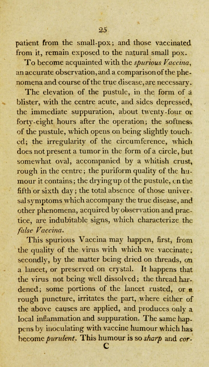 patient from the small-pox; and those vaccinated from it, remain exposed to the natural small pox. To become acquainted with the spurious Vaccina, an accurate observation, and a comparison of the phe- nomena and course of the true disease, are necessary. The elevation of the pustule, in the form of a blister, with the centre acute, and sides depressed, the immediate suppuration, about twenty-four or forty-eight hours after the operation; the softness of the pustule, which opens on being slightly touch- ed; the irregularity of the circumference, which does not present a tumor in the form of a circle, but somewhat oval, accompanied by a whitish crust, rough in the centre; the puriform quality of the hu- mour it contains; the dryingup ol the pustule, en the fifth or sixth day; the total absence of those univer- sal symptoms which accompany the true disease, and other phenomena, acquired by observation and prac- tice, are indubitable signs, which characterize the false Vaccina. This spurious Vaccina may happen, first, from the quality of the virus with which we vaccinate; secondly, by the matter being dried on threads, on a lancet, or preserved on crystal. It happens that the virus not being well dissolved; the thread har- dened; some portions of the lancet rusted, or a rough puncture, irritates the part, where either of the above causes are applied, and produces only a local inflammation and suppuration. The same hap- pens by inoculating with vaccine humour which has become purulent. This humour is so sharp and cor-