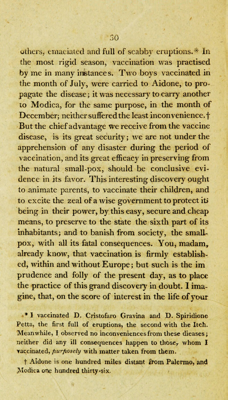 others, emaciated and full of scabby eruptions.* In the most rigid season, vaccination was practised by me in many instance s. Two boys vaccinated in the month of July, were carried to Aidone, to pro- pagate the disease; it was necessary to carry another to Modica, for the same purpose, in the month of December; neither suffered the least inconvenience, f But the chief advantage we receive from the vaccine disease, is its great security; we are not under the apprehension of any disaster during the period of vaccination, and its great efficacy in preserving from the natural small-pox, should be conclusive evi- dence in its favor. This interesting discovery ought to animate parents, to vaccinate their children, and to excite the zeal of a wise government to protect it> being in their power, by this easy, secure and cheap means, to preserve to the state the sixth part of its inhabitants; and to banish from society, the small- pox, with all its fatal consequences. You, madam, already know, that vaccination is firmly establish- ed, within and without Europe; but such is the im prudence and folly of the present day, as to place the practice of this grand discovery in doubt. I ima- gine, that, on the score of interest in the life of your »* I vaccinated D. Cristofaro Gravina and D. Spiridione Petta, the first full of eruptions, the second with the Itch. Meanwhile, I observed no inconveniences from these dieases; neither did any ill consequences happen to thoser whom I vaccinated, fwr/wsely with matter taken from them. t Aidone is one hundred miles distant from Palermo, and Modica one hundred thirty-six.