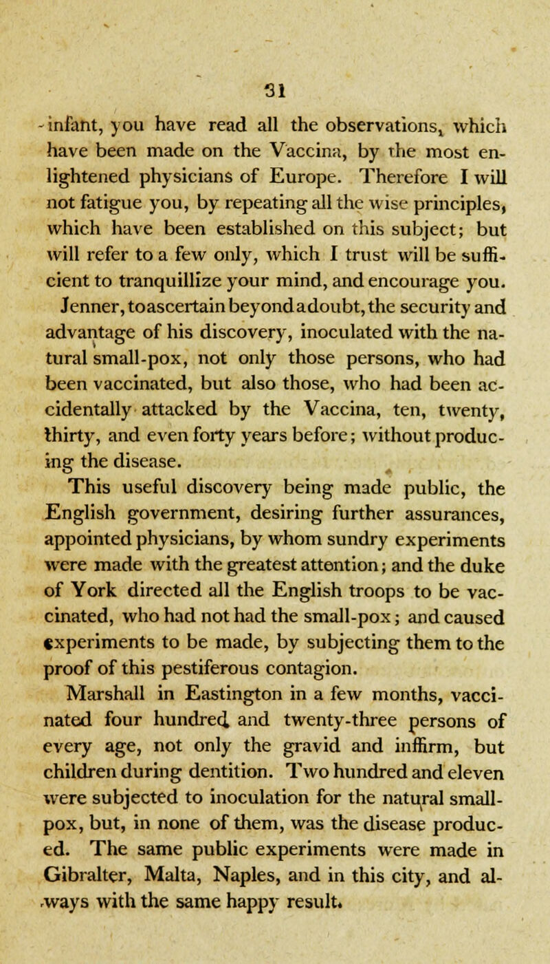 -infant, you have read all the observations, which have been made on the Vaccina, by the most en- lightened physicians of Europe. Therefore I will not fatigue you, by repeating all the wise principles, which have been established on this subject; but will refer to a few only, which I trust will be suffi- cient to tranquillize your mind, and encourage you. Jenner,toascertainbeyondadoubt, the security and advantage of his discovery, inoculated with the na- tural small-pox, not only those persons, who had been vaccinated, but also those, who had been ac- cidentally attacked by the Vaccina, ten, twenty, thirty, and even forty years before; without produc- ing the disease. This useful discovery being made public, the English government, desiring further assurances, appointed physicians, by whom sundry experiments were made with the greatest attention; and the duke of York directed all the English troops to be vac- cinated, who had not had the small-pox; and caused experiments to be made, by subjecting them to the proof of this pestiferous contagion. Marshall in Eastington in a few months, vacci- nated four hundred and twenty-three persons of every age, not only the gravid and inffirm, but children during dentition. Two hundred and eleven were subjected to inoculation for the natural small- pox, but, in none of them, was the disease produc- ed. The same public experiments were made in Gibralter, Malta, Naples, and in this city, and ai- rways with the same happy result.