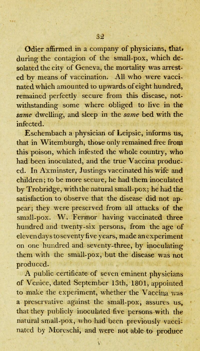 3:2 Odier affirmed in a company of physicians, that, during the contagion of the small-pox, which de- solated the city of Geneva, the mortality was arrest- ed bv means of vaccination. All who were vacci- nated which amounted to upwards of eight hundred, remained perfectly secure from this disease, not- withstanding some where obliged to live in the same dwelling, and sleep in the same bed with the infected. Eschembach a physician of Leipsic, informs us, that in Witemburgh, those only remained free from this poison, which infested the whole country, who had been inoculated, and the true Vaccina produc- ed. In Axminster, Justings vaccinated his wife and children; to be more secure, he had them inoculated by Trobridge, with the natural small-pox; he had the satisfaction to observe that the disease did not ap- pear; they were preserved from all attacks of the small-pox. W. Fermor having vaccinated three hundred and twenty-six persons, from the age of eleven days to seventy five years, made anexperiment on one hundred and seventy-three, by inoculating them with the small-pox, but the disease was not produced. A public certificate of seven eminent physicians of Venice, dated September 13th, 1801, appointed to make the experiment, whether the Vaccina was a preservative against the small-pox, assures us, that they publicly inoculated five persons with the natural small-pox, who had been previously vacci- nated by Moreschi, and were not able to produce