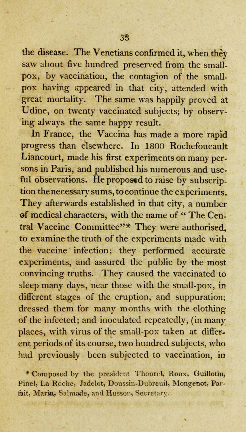 35 the disease. The Venetians confirmed it, when they saw about five hundred preserved from the small- pox, by vaccination, the contagion of the small- pox having appeared in that city, attended with great mortality. The same was happily proved at Udine, on twenty vaccinated subjects; by observ- ing always the same happy result. In France, the Vaccina has made a more rapid progress than elsewhere. In 1800 Rochefoucault Liancourt, made his first experiments on many per- sons in Paris, and published his numerous and use- ful observations. He proposed to raise by subscrip- tion the necessary sums, to continue the experiments. They afterwards established in that city, a number of medical characters, with the name of  The Cen- tral Vaccine Committee* They were authorised, to examine the truth of the experiments made with the vaccine infection; they performed accurate experiments, and assured the public by the most convincing truths. They caused the vaccinated to sleep many days, near those with the small-pox, in different stages of the eruption, and suppuration; dressed them for many months with the clothing of the infected; and inoculated repeatedly, (in many places, with virus of the small-pox taken at differ- ent periods of its course, two hundred subjects, who had previously been subjected to vaccination, in * Composed by the president Thourel, Roux, Guillotin, Pinel, La Roche, Jadelot, Doussin-Dubrcuil, Mongenot. Par- feit, Marin, Salmade, and Husson, Secretary.