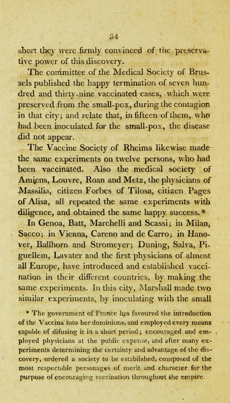 short they were firmly convinced of the preserva- tive power of this discovery. The committee of the Medical Society of Brus- sels published the happy termination of seven hun- dred and thirty-nine vaccinated cases, which were preserved from the small-pox, during the contagion in that city; and relate that, in fifteen of them, who had been inoculated for the small-pox, the disease did not appear. The Vaccine Society of Rheims likewise made the same experiments on twelve persons, who had been vaccinated. Also the medical society of Amiens, Louvre, Roan and Metz, the physicians of Massilia, citizen Forbes of Tilosa, citizen Pages of Alisa, all repeated the same experiments with diligence, and obtained the same happy success.* In Genoa, Batt, Marchelli and Scassi; in Milan, Sacco; in Vienna, Careno and de Cairo; in Hano- ver, Ballhorn and Stromeyer; Duning, Salva, Pi- guellem, Lavater and the first physicians of almost all Europe, have introduced and established vacci- nation in their different countries, by making the same experiments. In this city, Marshall made two similar experiments, by inoculating with the small * The government of France has favoured the introduction of the Vaccina' into her dominions, and employed every means capable of difusing it in a short period ; encouraged and em- ployed physicians at the public expense, and after many ex- periments determining the certainty and advantage of the dis- covery, ordered a society to be established, composed of the most respectable personages of merit and character for the purpose of encouraging vaccination throughout the empire