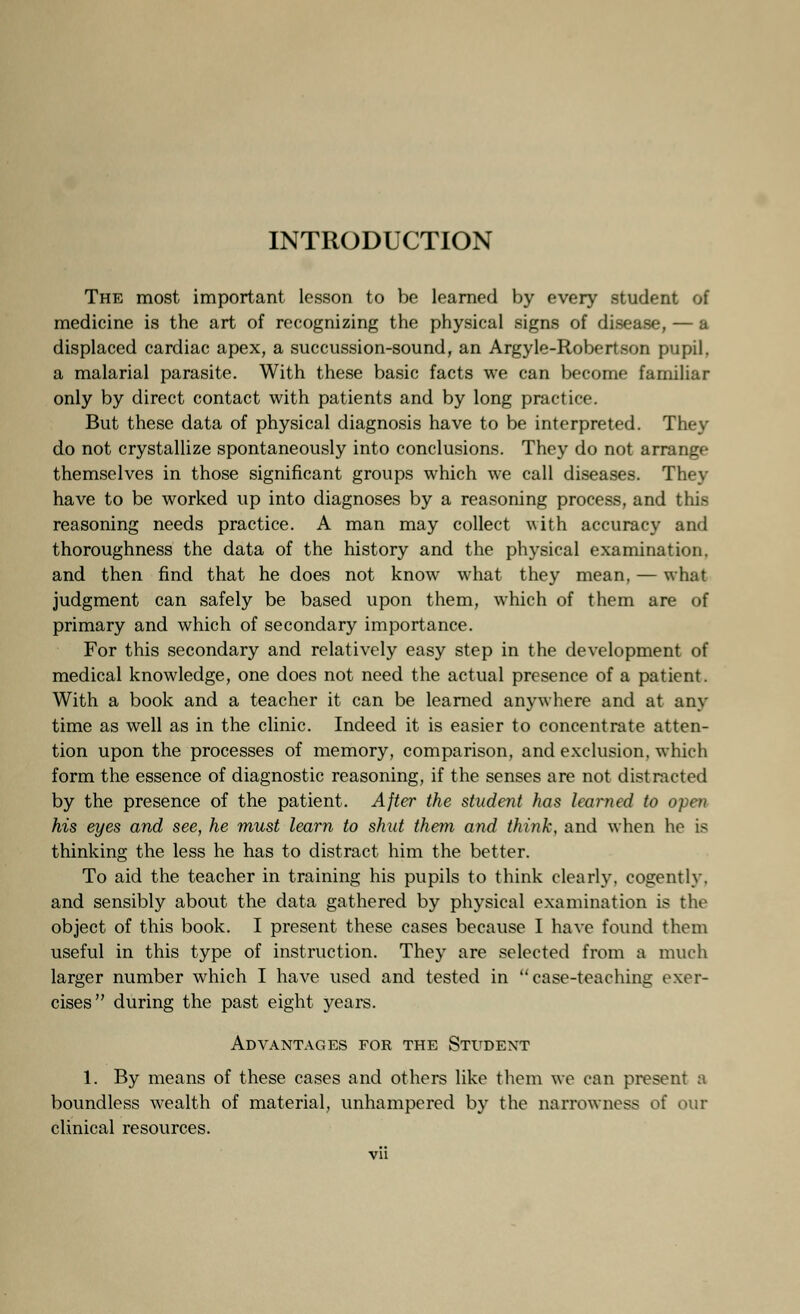 INTRODUCTION The most important lesson to be learned by every student of medicine is the art of recognizing the physical signs of disease, — a displaced cardiac apex, a succussion-sound, an Argyle-Robertson pupil. a malarial parasite. With these basic facts we can become familiar only by direct contact with patients and by long practice. But these data of physical diagnosis have to be interpreted. They do not crystallize spontaneously into conclusions. They do not arrange themselves in those significant groups which we call diseases. They have to be worked up into diagnoses by a reasoning process, and Un- reasoning needs practice. A man may collect with accuracy and thoroughness the data of the history and the physical examination, and then find that he does not know what they mean, — what judgment can safely be based upon them, which of them are of primary and which of secondary importance. For this secondary and relatively easy step in the development of medical knowledge, one does not need the actual presence of a patient. With a book and a teacher it can be learned anywhere and at any time as well as in the clinic. Indeed it is easier to concentrate atten- tion upon the processes of memory, comparison, and exclusion, which form the essence of diagnostic reasoning, if the senses are not distracted by the presence of the patient. After the student has learned to open his eyes and see, he must learn to shut them and think, and when he is thinking the less he has to distract him the better. To aid the teacher in training his pupils to think clearly, cogently, and sensibly about the data gathered by physical examination is the object of this book. I present these cases because I have found them useful in this type of instruction. They are selected from a much larger number which I have used and tested in case-teaching exer- cises during the past eight years. Advantages for the Student 1. By means of these cases and others like them we can present a boundless wealth of material, unhampered by the narrowness of our clinical resources.