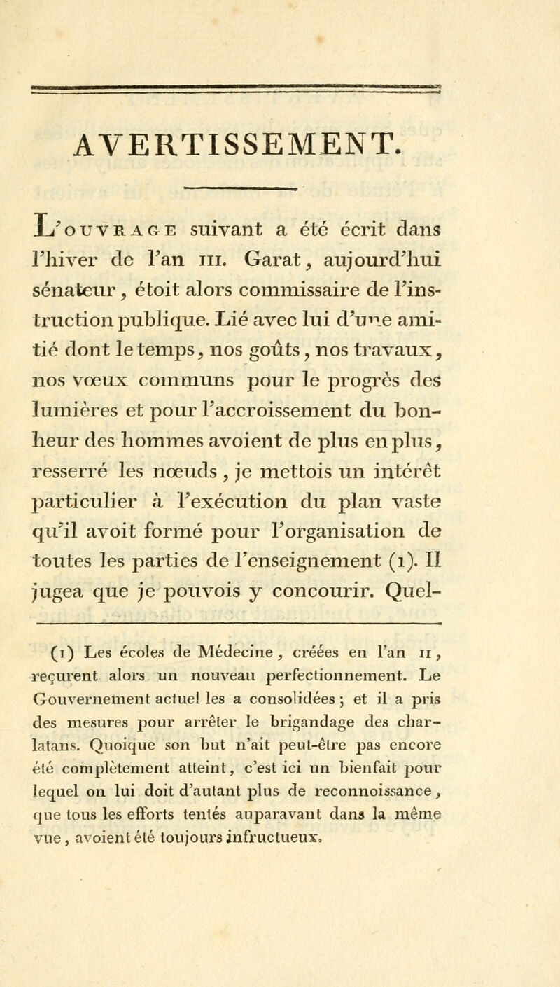 AVERTISSEMENT. L'ouvrage suivant a été écrit dans l'hiver de Fan ni. Garât, aujourd'hui sénateur , étoit alors commissaire de l'ins- truction publique. Lié avec lui d'une ami- tié dont le temps , nos goûts 7 nos travaux, nos vœux communs pour le progrès des lumières et pour l'accroissement du bon- heur des hommes avoient de plus en plus, resserré les noeuds , je mettois un intérêt particulier à Fexécution du plan vaste qu'il avoit formé pour l'organisation de toutes les parties de l'enseignement (1). II jugea que je pouvois y concourir. Quel- (i) Les écoles de Médecine, créées en l'an n, reçurent alors un nouveau perfectionnement. Le Gouvernement actuel les a consolidées ; et il a pris des mesures pour arrêter le brigandage des char- latans. Quoique son but n'ait peut-être pas encore été complètement atteint, c'est ici un bienfait pour lequel on lui doit d'autant plus de reconnoissance, que tous les efforts tentés auparavant dans la même vue, avoient été toujours infructueux»