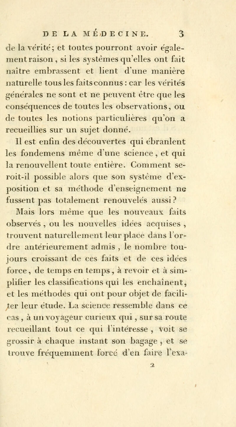 de la vérité; et toutes pourront avoir égale- ment raison , si les systèmes qu'elles ont fait naître embrassent et lient dune manière naturelle tous les faits connus : car les vérités générales ne sont et ne peuvent être que les conséquences de toutes les observations, ou de toutes les notions particulières qu'on a recueillies sur un sujet donné. Il est enfin des découvertes qui ébranlent les fondemens même d'une science, et qui la renouvellent toute entière. Comment se- roit-il possible alors que son système d'ex- position et sa méthode d'enseignement ne fussent pas totalement renouvelés aussi ? Mais lors même que les nouveaux faits observés , ou les nouvelles idées acquises , trouvent naturellement leur place dans l'or- dre antérieurement admis , le nombre tou- jours croissant de ces faits et de ces idées force, de temps en temps j à revoir et à sim- plifier les classifications qui les enchaînent, et les méthodes qui ont pour objet de facili- ter leur étude. La science ressemble dans ce cas , à un voyageur curieux qui, sur sa route recueillant tout ce qui l'intéresse , voit se grossir à chaque instant son bagage , et se trouve fréquemment forcé d'en faire l'exa- 2