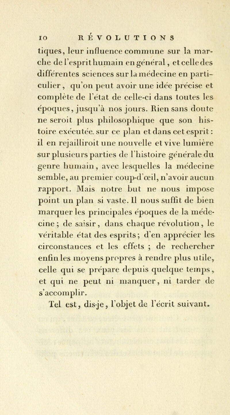 tiques, leur influence commune sur la mar- che de l'esprit humain en général, et celle des différentes sciences sur la médecine en parti- culier , qu'on peut avoir une idée précise et complète de l'état de celle-ci dans toutes les époques, jusqu'à nos jours. Rien sans doute ne seroit plus philosophique que son his- toire exécutée, sur ce plan et dans cet esprit : il en rejailliroit une nouvelle et vive lumière sur plusieurs parties de l'histoire générale du genre humain, avec lesquelles la médecine semble, au premier coup-d oeil, n'avoir aucun rapport. Mais notre but ne nous impose point un plan si vaste. Il nous suffit de bien marquer les principales époques de la méde- cine ; de saisir, dans chaque révolution, le véritable état des esprits; d'en apprécier les circonstances et les effets ; de rechercher enfin les moyens propres à rendre plus utiley celle qui se prépare depuis quelque temps, et qui ne peut ni manquer, ni tarder de s'accomplir. Tel est, dis-je, l'objet de l'écrit suivant-