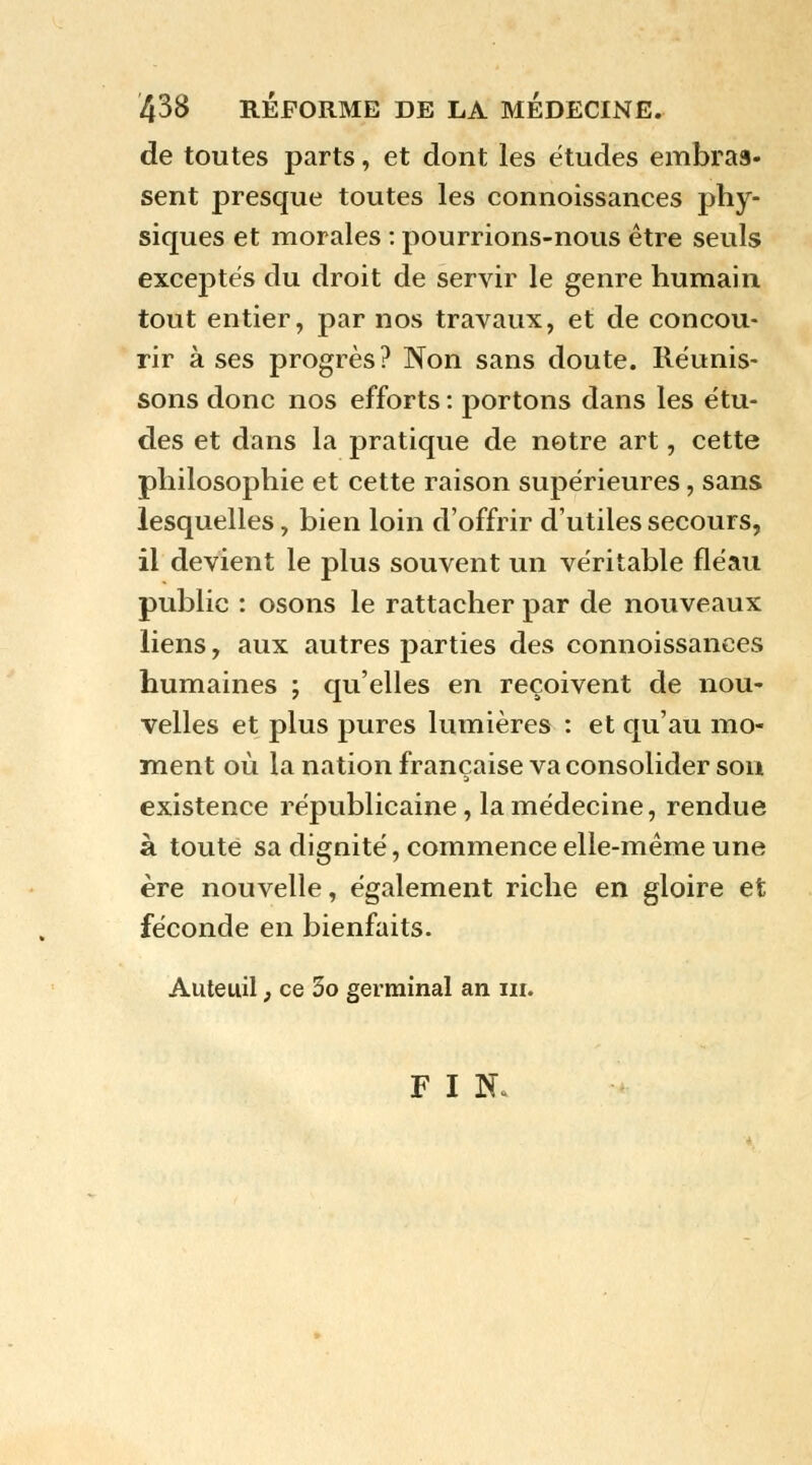 de toutes parts, et dont les études embras- sent presque toutes les connoissances phy- siques et morales : pourrions-nous être seuls exceptés du droit de servir le genre humain tout entier, par nos travaux, et de concou- rir à ses progrès? Non sans doute. Réunis- sons donc nos efforts : portons dans les étu- des et dans la pratique de notre art, cette philosophie et cette raison supérieures, sans lesquelles, bien loin d'offrir d'utiles secours, il devient le plus souvent un véritable fléau public : osons le rattacher par de nouveaux liens, aux autres parties des connoissances humaines ; qu'elles en reçoivent de nou- velles et plus pures lumières : et qu'au mo- ment où la nation française va consolider son existence républicaine, la médecine, rendue à toute sa dignité, commence elle-même une ère nouvelle, également riche en gloire et féconde en bienfaits. Auteuil, ce 3o germinal an ni. F I N*