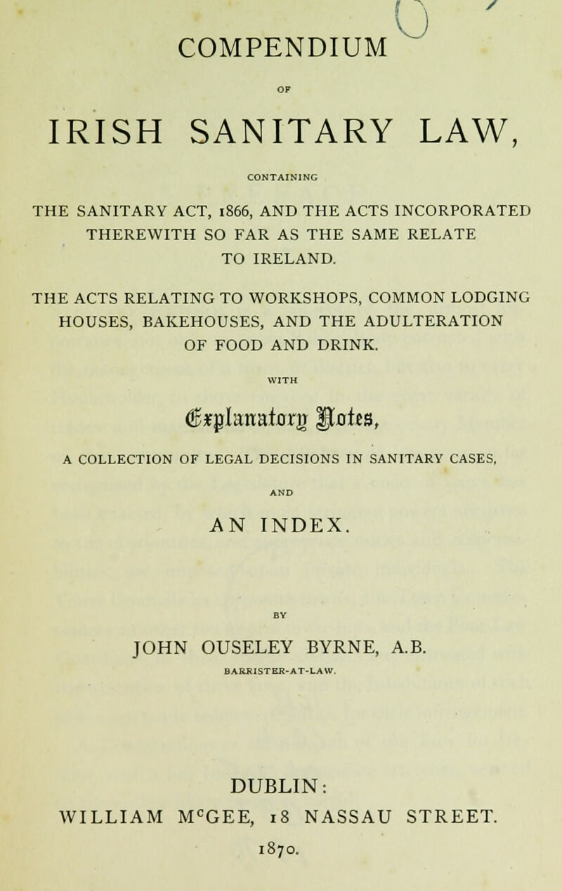 V ) COMPENDIUM IRISH SANITARY LAW, CONTAINING THE SANITARY ACT, 1866, AND THE ACTS INCORPORATED THEREWITH SO FAR AS THE SAME RELATE TO IRELAND. THE ACTS RELATING TO WORKSHOPS, COMMON LODGING HOUSES, BAKEHOUSES, AND THE ADULTERATION OF FOOD AND DRINK. A COLLECTION OF LEGAL DECISIONS IN SANITARY CASES, AND AN INDEX. JOHN OUSELEY BYRNE, A.B. BARKISTKR-AT-LAW. DUBLIN: WILLIAM MCGEE, 18 NASSAU STREET. 1870.