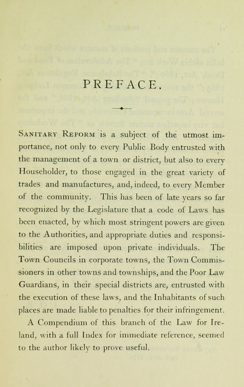 PREFACE Sanitary Reform is a subject of the utmost im- portance, not only to every Public Body entrusted with the management of a town or district, but also to every Householder, to those engaged in the great variety of trades and manufactures, and, indeed, to every Member of the community. This has been of late years so far recognized by the Legislature that a code of Laws has been enacted, by which most stringent powers are given to the Authorities, and appropriate duties and responsi- bilities are imposed upon private individuals. The Town Councils in corporate towns, the Town Commis- sioners in other towns and townships, and the Poor Law Guardians, in their special districts are, entrusted with the execution of these laws, and the Inhabitants of such places are made liable to penalties for their infringement. A Compendium of this branch of the Law for Ire- land, with a full Index for immediate reference, seemed to the author likely to prove useful.