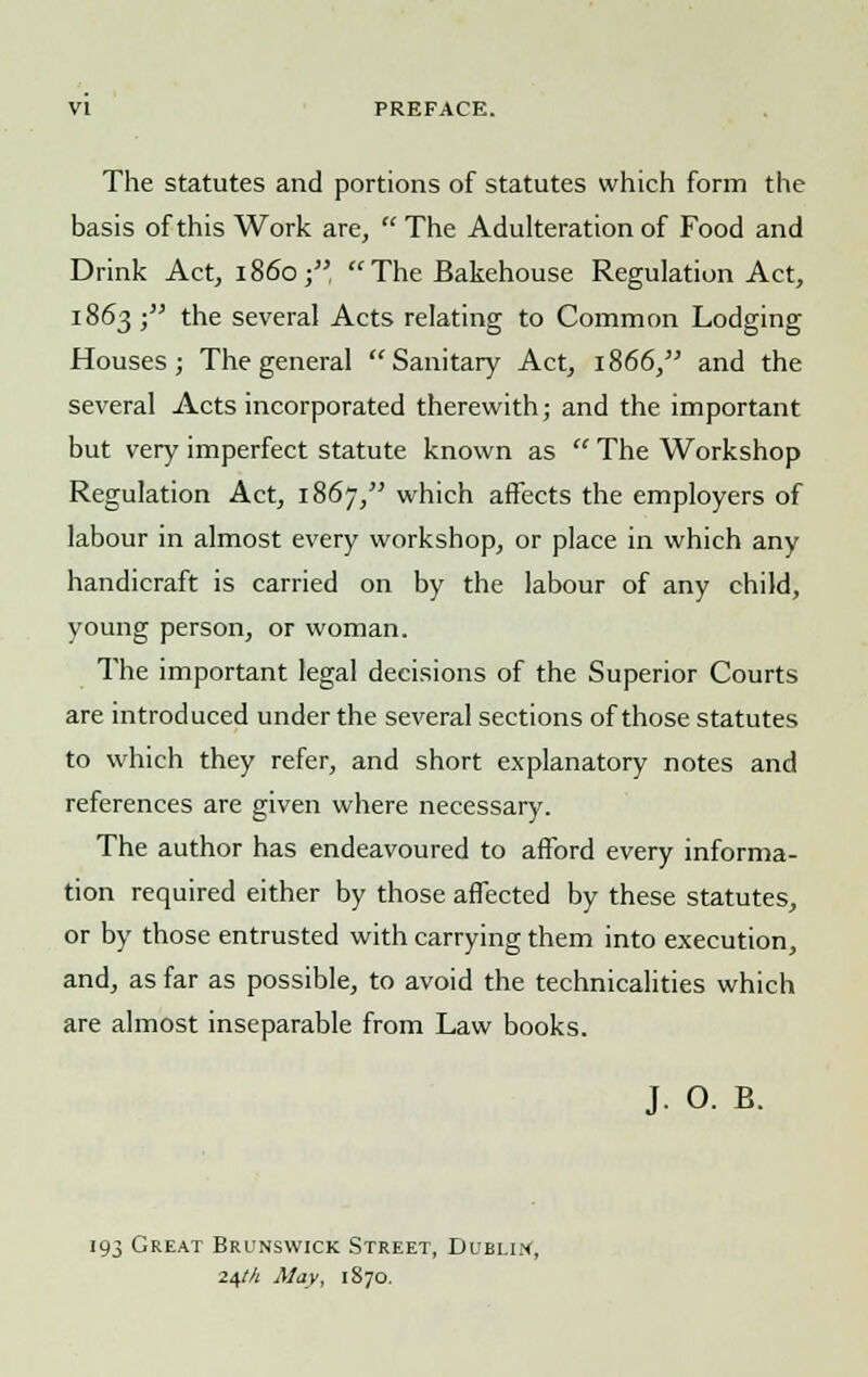 VI PREFACE. The statutes and portions of statutes which form the basis of this Work are, The Adulteration of Food and Drink Act, i860; The Bakehouse Regulation Act, 1863 ;,; the several Acts relating to Common Lodging Houses; The general Sanitary Act, 1866, and the several Acts incorporated therewith; and the important but very imperfect statute known as  The Workshop Regulation Act, 1867, which affects the employers of labour in almost every workshop, or place in which any handicraft is carried on by the labour of any child, young person, or woman. The important legal decisions of the Superior Courts are introduced under the several sections of those statutes to which they refer, and short explanatory notes and references are given where necessary. The author has endeavoured to afford every informa- tion required either by those affected by these statutes, or by those entrusted with carrying them into execution, and, as far as possible, to avoid the technicalities which are almost inseparable from Law books. J. O. B. 193 Great Brunswick Street, Dublin, 24M May, 1870.